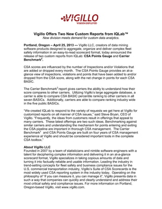 Vigillo Offers Two New Custom Reports from IQLab™
New division meets demand for custom data analytics.
Portland, Oregon – April 25, 2013 — Vigillo LLC, creators of data mining
software products designed to aggregate, organize and deliver complex fleet
safety information in an easy-to-read scorecard format, today announced the
release of two custom reports from IQLab: CSA Points Gauge and Carrier
Benchmark2
.
CSA scores are influenced by the number of Inspections and/or Violations that
are added or dropped every month. The CSA Points Gauge provides an at-a-
glance view of inspections, violations and points that have been added to and/or
dropped from the CSA score, along with the net change in points for each CSA
BASIC.
The Carrier Benchmark2
report gives carriers the ability to understand how their
score compares to other carriers. Utilizing Vigillo’s large aggregate database, a
carrier is able to compare CSA BASIC percentile ranking to other carriers in all
seven BASICs. Additionally, carriers are able to compare ranking industry wide
in the five public BASICs.
“We created IQLab to respond to the variety of requests we get here at Vigillo for
customized reports on all manner of CSA issues,” said Steve Bryan, CEO of
Vigillo. “Frequently, the ideas from customers result in offerings that appeal to
many carriers. These latest offerings are two such ideas. Benchmarking against
similar carriers and understanding the mechanism for points entering and exiting
the CSA pipeline are important in thorough CSA management. The Carrier
Benchmark2
and CSA Points Gauge are built on four years of CSA management
experience at Vigillo and should be considered important tools in the complete
CSA toolbox.”
About Vigillo LLC
Founded in 2007 by a team of statisticians and nimble software engineers with a
talent for deciphering complex information and delivering it in an at-a-glance
scorecard format, Vigillo specializes in taking copious amounts of data and
turning it into factually reliable and usable information. Leading the industry in
trend-setting concepts for fleet safety and business compliance issues for the
U.S. commercial transportation industry, Vigillo’s Suite of CSA Scorecards is the
most widely used CSA reporting system in the industry today. Operating on the
philosophy of “if you can measure it, you can manage it”, Vigillo presents data in
such a way that companies can quickly and clearly understand and address their
most critical safety and compliance issues. For more information on Portland,
Oregon-based Vigillo, visit www.vigillo.com.
 