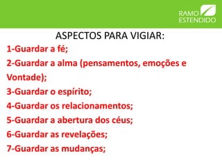 ASPECTOS PARA VIGIAR:
1-Guardar a fé;
2-Guardar a alma (pensamentos, emoções e
Vontade);
3-Guardar o espírito;
4-Guardar os relacionamentos;
5-Guardar a abertura dos céus;
6-Guardar as revelações;
7-Guardar as mudanças;
 