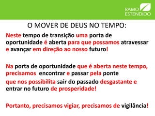 O MOVER DE DEUS NO TEMPO:
Neste tempo de transição uma porta de
oportunidade é aberta para que possamos atravessar
e avançar em direção ao nosso futuro!

Na porta de oportunidade que é aberta neste tempo,
precisamos encontrar e passar pela ponte
que nos possibilita sair do passado desgastante e
entrar no futuro de prosperidade!

Portanto, precisamos vigiar, precisamos de vigilância!
 