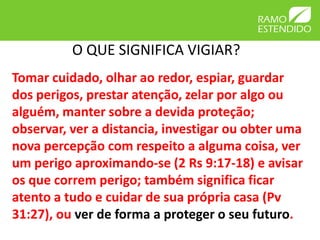 O QUE SIGNIFICA VIGIAR?
Tomar cuidado, olhar ao redor, espiar, guardar
dos perigos, prestar atenção, zelar por algo ou
alguém, manter sobre a devida proteção;
observar, ver a distancia, investigar ou obter uma
nova percepção com respeito a alguma coisa, ver
um perigo aproximando-se (2 Rs 9:17-18) e avisar
os que correm perigo; também significa ficar
atento a tudo e cuidar de sua própria casa (Pv
31:27), ou ver de forma a proteger o seu futuro.
 