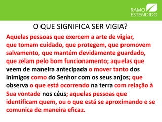 O QUE SIGNIFICA SER VIGIA?
Aquelas pessoas que exercem a arte de vigiar,
que tomam cuidado, que protegem, que promovem
salvamento, que mantém devidamente guardado,
que zelam pelo bom funcionamento; aquelas que
veem de maneira antecipada o mover tanto dos
inimigos como do Senhor com os seus anjos; que
observa o que está ocorrendo na terra com relação à
Sua vontade nos céus; aquelas pessoas que
identificam quem, ou o que está se aproximando e se
comunica de maneira eficaz.
 