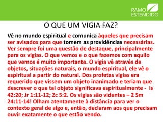 O QUE UM VIGIA FAZ?
Vê no mundo espiritual e comunica àqueles que precisam
ser avisados para que tomem as providências necessárias.
Ver sempre foi uma questão de destaque, principalmente
para os vigias. O que vemos e o que fazemos com aquilo
que vemos é muito importante. O vigia vê através de
objetos, situações naturais, o mundo espiritual, ele vê o
espiritual a partir do natural. Dos profetas vigias era
requerido que vissem um objeto inanimado e teriam que
descrever o que tal objeto significava espiritualmente - Is
42:20; Jr 1:11-12; Zc 5:2. Os vigias são videntes – 2 Sm
24:11-14! Olham atentamente à distância para ver o
contexto geral de algo e, então, declaram aos que precisam
ouvir exatamente o que estão vendo.
 
