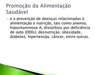  e a prevenção de doenças relacionadas à
alimentação e nutrição, tais como anemia,
hipovitaminose A, distúrbios por deficiência
de iodo (DDIs), desnutrição, obesidade,
diabetes, hipertensão, câncer, entre outras.
 
