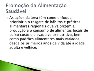  As ações da área têm como enfoque
prioritário o resgate de hábitos e práticas
alimentares regionais que valorizem a
produção e o consumo de alimentos locais de
baixo custo e elevado valor nutritivo, bem
como padrões alimentares mais variados,
desde os primeiros anos de vida até a idade
adulta e velhice.
 