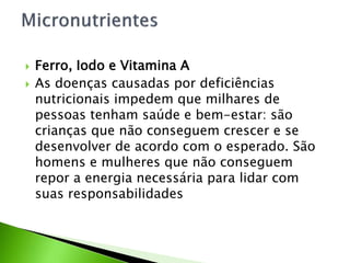  Ferro, Iodo e Vitamina A
 As doenças causadas por deficiências
nutricionais impedem que milhares de
pessoas tenham saúde e bem-estar: são
crianças que não conseguem crescer e se
desenvolver de acordo com o esperado. São
homens e mulheres que não conseguem
repor a energia necessária para lidar com
suas responsabilidades
 