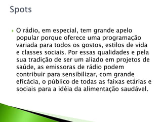  O rádio, em especial, tem grande apelo
popular porque oferece uma programação
variada para todos os gostos, estilos de vida
e classes sociais. Por essas qualidades e pela
sua tradição de ser um aliado em projetos de
saúde, as emissoras de rádio podem
contribuir para sensibilizar, com grande
eficácia, o público de todas as faixas etárias e
sociais para a idéia da alimentação saudável.
 