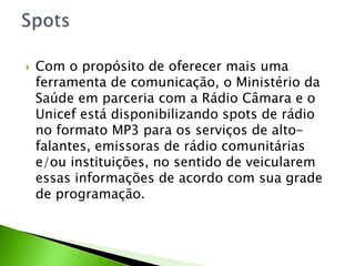  Com o propósito de oferecer mais uma
ferramenta de comunicação, o Ministério da
Saúde em parceria com a Rádio Câmara e o
Unicef está disponibilizando spots de rádio
no formato MP3 para os serviços de alto-
falantes, emissoras de rádio comunitárias
e/ou instituições, no sentido de veicularem
essas informações de acordo com sua grade
de programação.
 