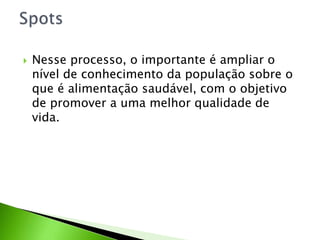  Nesse processo, o importante é ampliar o
nível de conhecimento da população sobre o
que é alimentação saudável, com o objetivo
de promover a uma melhor qualidade de
vida.
 