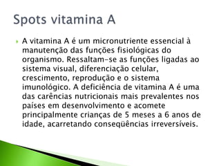  A vitamina A é um micronutriente essencial à
manutenção das funções fisiológicas do
organismo. Ressaltam-se as funções ligadas ao
sistema visual, diferenciação celular,
crescimento, reprodução e o sistema
imunológico. A deficiência de vitamina A é uma
das carências nutricionais mais prevalentes nos
países em desenvolvimento e acomete
principalmente crianças de 5 meses a 6 anos de
idade, acarretando conseqüências irreversíveis.
 