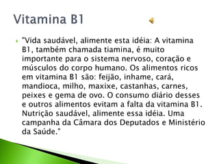  "Vida saudável, alimente esta idéia: A vitamina
B1, também chamada tiamina, é muito
importante para o sistema nervoso, coração e
músculos do corpo humano. Os alimentos ricos
em vitamina B1 são: feijão, inhame, cará,
mandioca, milho, maxixe, castanhas, carnes,
peixes e gema de ovo. O consumo diário desses
e outros alimentos evitam a falta da vitamina B1.
Nutrição saudável, alimente essa idéia. Uma
campanha da Câmara dos Deputados e Ministério
da Saúde."
 