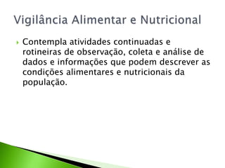 Contempla atividades continuadas e
rotineiras de observação, coleta e análise de
dados e informações que podem descrever as
condições alimentares e nutricionais da
população.
 
