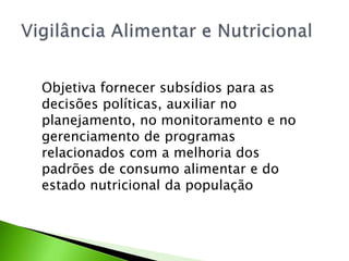 Objetiva fornecer subsídios para as
decisões políticas, auxiliar no
planejamento, no monitoramento e no
gerenciamento de programas
relacionados com a melhoria dos
padrões de consumo alimentar e do
estado nutricional da população
 