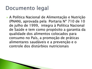  A Política Nacional de Alimentação e Nutrição
(PNAN), aprovada pela Portaria Nº 710 de 10
de julho de 1999, integra à Política Nacional
de Saúde e tem como propósito a garantia da
qualidade dos alimentos colocados para
consumo no País, a promoção de práticas
alimentares saudáveis e a prevenção e o
controle dos distúrbios nutricionais
 