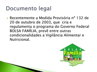  Recentemente a Medida Provisória nº 132 de
20 de outubro de 2003, que cria e
regulamenta o programa do Governo Federal
BOLSA FAMÍLIA, prevê entre outras
condicionalidades a Vigilância Alimentar e
Nutricional.
 