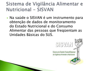  Na saúde o SISVAN é um instrumento para
obtenção de dados de monitoramento
do Estado Nutricional e do Consumo
Alimentar das pessoas que freqüentam as
Unidades Básicas do SUS.
 