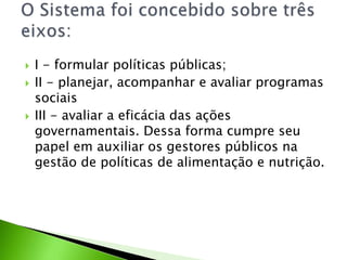  I - formular políticas públicas;
 II - planejar, acompanhar e avaliar programas
sociais
 III - avaliar a eficácia das ações
governamentais. Dessa forma cumpre seu
papel em auxiliar os gestores públicos na
gestão de políticas de alimentação e nutrição.
 