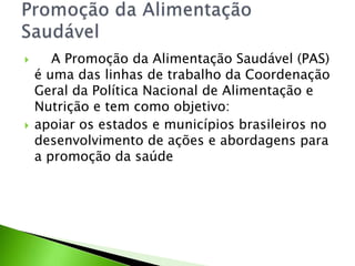  A Promoção da Alimentação Saudável (PAS)
é uma das linhas de trabalho da Coordenação
Geral da Política Nacional de Alimentação e
Nutrição e tem como objetivo:
 apoiar os estados e municípios brasileiros no
desenvolvimento de ações e abordagens para
a promoção da saúde
 
