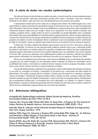FUNASA - julho/2002 - pág. 98
5.8. A coleta de dados nos estudos epidemiológicos
Das inúmeras formas de coleta de dados nos estudos seccionais, é possível resumi-las em aproximadamente quatro
grupos (fontes documentais, observação, questionários enviados pelos correio e entrevistas). Neste texto, estaremos
abordando os dois últimos, sendo que existe uma vasta bibliografia acerca dos primeiros dois métodos.
a) Questionários enviados pelo correio: muitas são as vantagens deste método. Não é difícil imaginar que o custo
operacional de se realizar entrevistas pelos questionários enviados é muito menor do que o de se montar uma equipe para
colher informações. Outra de suas vantagens reside na possibilidade de se amostrar grandes áreas, onde a população seria
relativamente pequena (região norte por exemplo). Apesar de ser impraticável o uso deste método em questões mais
complexas, perguntas diretas e simples podem em geral ser respondidas sem grande dificuldade. Entre as limitações
destemétodoestãoaquaseimpossibilidadeemseformularquestõescompreensíveisparaosdiversosestratospopulacionais;
o enorme fosso educacional em nosso país que aumentaria esse problema de forma exponencial, tornando o desenho das
perguntas um complexo exercício de imaginação. Mesmo se pudéssemos supor uma população especial (profissionais
de saúde de um hospital), apenas em situações muito especiais haveria um considerável grau de resposta ao inquérito.
b) Entrevistas: é de longe o método mais utilizado, apesar de trazer uma série de erros e vícios para o estudo que
está sendo elaborado. No decorrer de uma entrevista muitos problemas poderão ocorrer, pois o entrevistado poderá
desconhecer a informação a ser coletada, poderá tê-la esquecido, ou simplesmente ocultá-la. Este item é particularmente
importante quando entrevistamos pessoas acerca de questões delicadas para a sua comunidade. Num recente inquérito
em Poconé (MS), pessoas que queimavam ouro clandestinamente mentiam nas entrevistas, refazendo suas histórias
apenas quando confrontadas com concentrações altíssimas de mercúrio em seu organismo. (Câmara et al, 2000).
Mesmo que estes problemas fossem inexistentes, existe a eterna possibilidade de que os entrevistados não entendam
a pergunta que está sendo formulada. Um dos importantes ganhos resultantes da inclusão do entrevistador está na
possibilidade deste motivar o entrevistado no sentido de fornecer respostas corretas às perguntas formuladas, ou pelo
menos, tentar reduzir os fatores que levam a respostas tendenciosas ou falsas.
Uma questão fundamental para a aplicação de um questionário reside na uniformidade da formulação de perguntas
(o que pode ser conseguido ao formular o questionário de tal maneira que o entrevistado não tenha margem de
diferenciação). Por exemplo, perguntas abertas e fechadas: A decisão acerca da maneira de se estruturar as perguntas
(abertas ou fechadas) é fundamental. Perguntas fechadas tendem a facilitar em muito a posterior análise dos dados,
perdendo entretanto na riqueza de detalhes da informação, o oposto ocorrendo com perguntas abertas. O fundamental é
que os pesquisadores decidam qual é a circunstância que cerca a informação a ser coletada. Se o objetivo é avaliar a
função hepática, certamente a estrutura do questionário deverá ser fechada. Por outro lado, para se estudar a estrutura de
vida de um menor abandonado, perguntas abertas são com certeza mais indicadas.
5.9. Referências bibliográficas
Arriagada MS. Epidemiología ambiental. Boletín Escuela de Medicina, Pontifícia
Universidad Católica de Chile 1994; 23:50-2.
Câmara VM, Tavares LMB, Filhote MIF, Malm O, Perez MAa. A Program for The Control of
Indoor Pollution By Metallic Mercury. Environmental Research 2000; 83(2):110-6.
Hale AR, Hale M. A Review of the Industrial Accident Research; Methods and Approaches.
New York: Harper And Row; 1972.
Saldivar PHN, Pope CA, Schwartz J, Dockery DW, Lichtenfelds PSO, Salge JM. Air Pollution
and Mortality in Eldery People: A Time Series Study in São Paulo. Archives of
Environmental Health 1995; 50:159-63.
Santos ECOS, Jesus IM, Brabo ES, Loureiro ECB, Mascarenhas AFS, Weirich J, Câmara VM,
Cleary D. Mercury Exposure in Riverside Amazon Communities in Pará, Brazil.
Environmental Research 2000; 84:100-7.
 