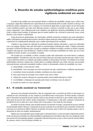 FUNASA - julho/2002 - pág. 99
6. Desenho de estudos epidemiológicos analíticos para
vigilância ambiental em saúde
O estudo do tipo analítico tem como principal objetivo a evidência da causalidade (relação causa e efeito) entre
a exposição a algum fator ambiental com o aparecimento de um determinado efeito na saúde (acidente ou doença). São
geralmente estudos comparativos, isto é, compara-se à ocorrência de algum fator no grupo estudo e em um outro grupo
o mais semelhante possível, que tenha como diferença somente a ausência à exposição ao fator que se quer estudar
(grupo comparação). Caso a diferença pelos testes estatísticos seja significante (pequena probabilidade de erro), pode
existir a relação causal estudada. Os principais tipos de estudos analíticos são: seccional ou transversal; coorte; coorte
histórica e caso-controle e experimental.
Na fase descritiva da epidemiologia, são selecionadas e definidas claramente as hipóteses que serão submetidas à
análise. Cada hipótese levantada poderá orientar o desenho de algum estudo que melhor poderá testá-la (estudo analítico),
o qual deverá ser cuidadosamente planejado, para o melhor aproveitamento dos resultados.
A hipótese é uma tentativa de explicação do problema levantado (hipótese alternativa), a qual será confrontada
com a sua negação (hipótese nula) pela observação ou experimentação conduzida pelo estudo. A hipótese alternativa
pressupõe a existência de diferença entre os grupos ou subgrupos estudados em relação a um fator ou variável, enquanto
a hipótese nula nega que exista tal diferença. A hipótese orienta a construção metodológica do estudo, que visa a testar
a validade da mesma, levando a sua aceitação ou rejeição.
Vale ressaltar que, na realidade, os efeitos, causados à saúde estão relacionados com outros fatores e condições
(multicausalidade). Normalmente existe uma causa necessária (fator que está sempre presente para que o efeito ocorra)
e causas suficientes (fatores ou condições que podem contribuir ou desencadear este efeito). O resultado de um estudo
epidemiológico evidencia a relação entre a variável (fator ou condição ambiental) com o efeito. Para que esta associação
seja posteriormente aceita pela comunidade científica, existem os denominados critérios de causalidade, tais como:
a) temporalidade: a causa precede o efeito.
b) plausibilidade: existe associação com outros mecanismos de ação, conhecimentos e evidências experimentais?
c) consistência: foram encontrados resultados semelhantes em outros estudos?
d) força: qual a força de associação (risco relativo) entre causa e efeito?
e) relação dose-resposta: alterações de exposição podem causar também alterações no efeito?
f) reversibilidade: a eliminação da exposição pode reduzir ou eliminar o risco de adoecer?
g) desenho do estudo: foi o mais adequado?
6.1. O estudo seccional ou transversal
Apresenta como principal característica o fato da comparação entre a ocorrência do efeito nos dois grupos ser
realizada em uma curta duração, ou seja, compara-se à prevalência entre os dois grupos. De forma sumária, o primeiro
passo é determinar um grupo de pessoas expostas (todas ou uma amostra) ao fator que se quer estudar (grupo estudo) e
outro grupo de pessoas não expostas (grupo comparação). O segundo passo é, logo após, comparar a proporção da
prevalência do risco à saúde que se quer estudar entre os dois grupos. É um estudo de curta duração.
Os estudos seccionais estimam, para um dado momento (ou intervalo) no tempo, a proporção de pessoas contendo
um determinado atributo (doença) e a proporção de pessoas contendo um ou mais fatores que se pretende correlacionar
à presença ou à ausência do atributo (doença) em questão. Em resumo, tanto os fatores de exposição quanto os que se
denominam de efeito são medidos simultaneamente.
Digamos que um pesquisador queira estudar quais os principais fatores a serem associados à hipertensão arterial.
Sendo esta doença encontrada com relativa facilidade na população geral (prevalência alta) não seria complicado retirar
uma amostra de uma população qualquer, examinando cada uma das pessoas no que se refere à pressão arterial, hábitos
de consumo, estresse, casos da doença na família, etc.
 