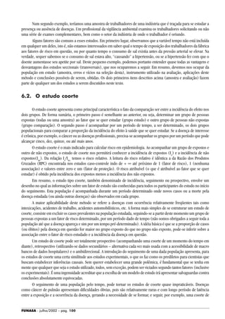 FUNASA - julho/2002 - pág. 100
Num segundo exemplo, teríamos uma amostra de trabalhadores de uma indústria que é traçada para se estudar a
presença ou ausência de doenças. Um profissional da vigilância ambiental examina os trabalhadores solicitando ou não
uma série de exames complementares, bem como o setor da indústria de onde o trabalhador é oriundo.
Alguns fatores são comuns a esses estudos. Em primeiro lugar, observamos que a variável tempo não está incluída
em qualquer um deles, isto é, não estamos interessados em saber qual o tempo de exposição dos trabalhadores da fábrica
aos fatores de risco em questão, ou por quanto tempo o consumo de sal existia antes da pressão arterial se elevar. Na
verdade, sequer sabemos se o consumo de sal estava alto, “causando” a hipertensão, ou se a hipertensão fez com que o
doente aumentasse seu apetite por sal. Deste pequeno exemplo, podemos portanto entender quase todas as vantagens e
desvantagens dos estudos seccionais (transversais), que nos ocuparemos a seguir. Em resumo, devemos nos ocupar da
população em estudo (amostra, erros e vícios na seleção desta), instrumento utilizado na avaliação, aplicações deste
método e conclusões possíveis de serem, obtidas. Os dois primeiros itens descritos acima (amostra e avaliação) fazem
parte de qualquer um dos estudos a serem discutidos neste texto.
6.2. O estudo coorte
O estudo coorte apresenta como principal característica o fato da comparação ser entre a incidência do efeito nos
dois grupos. De forma sumária, o primeiro passo é semelhante ao anterior, ou seja, determinar um grupo de pessoas
expostas (todas ou uma amostra) ao fator que se quer estudar (grupo estudo) e outro grupo de pessoas não expostas
(grupo comparação). O segundo passo é acompanhar por um período de tempo, a ser determinado, os dois grupos
populacionais para comparar a proporção da incidência do efeito à saúde que se quer estudar. Se a doença de interesse
é crônica, por exemplo, o câncer ou as doenças profissionais, precisa-se acompanhar os grupos por um período que pode
alcançar cinco, dez, quinze, ou até mais anos.
O estudo coorte é o mais indicado para calcular risco em epidemiologia. Ao acompanhar um grupo de expostos e
outro de não expostos, o estudo de coorte nos permitirá conhecer a incidência de expostos (Ie
) e a incidência de não
expostos(Ine
). Da relação Ie
/Ine,
temos o risco relativo. A leitura do risco relativo é idêntica a da Razão dos Produtos
Cruzados (RPC) encontrada nos estudos caso-controle indo de + ∞ até próximo de 1 (fator de risco), 1 (nenhuma
associação) e valores entre zero e um (fator de proteção). O risco atribuível (o que é atribuível ao fator que se quer
estudar) é obtido pela incidência dos expostos menos a incidência dos não expostos.
Em resumo, o estudo tipo coorte, também denominado de incidência, seguimento ou prospectivo, envolve um
desenho no qual as informações sobre um fator de estudo são conhecidas para todos os participantes do estudo no início
do seguimento. Esta população é acompanhada durante um período determinado onde novos casos ou a morte pela
doença estudada (ou ainda outras doenças) são observados em cada grupo.
A maior aplicabilidade deste método se refere a doenças com ocorrência relativamente freqüentes tais como
intoxicações, acidentes de trabalho, acidentes automobilísticos, etc. A forma mais simples de se estruturar um estudo de
coorte, consiste em excluir os casos prevalentes na população estudada, seguindo-se a partir deste momento um grupo de
pessoas expostas a um fator de risco determinado, por um período dado de tempo (não somos obrigados a seguir toda a
população até que a doença apareça e sim por um tempo pré-determinado). A idéia básica é que se a proporção de casos
(ou óbitos) pela doença em questão for maior no grupo exposto do que no grupo não exposto, pode-se inferir sobre a
associação entre o fator de risco estudado e a incidência da doença em questão.
Um estudo de coorte pode ser totalmente prospectivo (acompanhando uma coorte de um momento do tempo em
diante), retrospectivo (utilizando-se dados secundários – alternativa cada vez mais usada com a acessibilidade de macro
bancos de dados hospitalares) e o ambidirecional. A introdução do seguimento de uma dada população apresenta, para
os estudos de coorte uma certa similitude aos estudos experimentais, o que os faz como os prediletos para cientistas que
buscam estabelecer inferências causais. Sem querer estabelecer uma grande polêmica, é fundamental que se tenha em
mente que qualquer que seja o estudo utilizado, todos, sem exceção, podem ser viciados segundo tantos fatores (inclusive
os experimentais). É uma ingenuidade acreditar que a escolha de um modelo de estudo irá apresentar salvaguardas contra
conclusões absolutamente equivocadas.
O seguimento de uma população pelo tempo, pode tornar os estudos de coorte quase impraticáveis. Doenças
como câncer de pulmão apresentam dificuldades óbvias, pois são relativamente raras e com longo período de latência
entre a exposição e a ocorrência da doença, gerando a necessidade de se formar, e seguir, por exemplo, uma coorte de
 