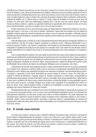 FUNASA - julho/2002 - pág. 101
100.000 pessoas (número necessário por ser um evento raro), durante 30 ou 40 anos. Isto torna o estudo complexo em
termos de logística e custo. Apesar da maioria dos textos didáticos utilizarem este tipo de exemplo quando descrevem os
estudos prospectivos, é fundamental perceber que se pode criar inúmeras coortes com custos muito reduzidos. Dentre os
vastos exemplos disponíveis estão os estudos entre exposição de gestantes a inúmeros fatores (poluentes, medicamentos,
ambiente de trabalho, etc.) e reflexos sobre as crianças. O “longo” tempo de incubação se resume aos nove meses da
gestação. Por outro lado, achar uma malformação congênita não é a mesma coisa que esperar detectar um tumor
(mesmo problemas relativos a seqüelas na capacidade intelectual ou aprendizado talvez levassem de dois ou três anos
para serem determinados, o que não se compara com os 30 ou 40 anos do câncer).
Estudos sobre fatores de risco, para intoxicação aguda, por algum poluente, também são corriqueiros, visto que o
prazo aqui sequer é o de meses, e sim, dias ou semanas. Atualmente a maior parte dos hospitais com um mínimo de
qualidade, mantém equipes de controle de infecção que seguem coortes de pacientes internados, verificando assim às
incidência das infecções hospitalares (separando inclusive segundo os diversos fatores de risco tais como uso do respirador,
cateter central, etc.).
Outra abordagem para os estudos de coorte é denominada Prospectivos-Retrospectivos (Prospectivos Históricos ou
Coorte Histórica). Este tipo de estudo é bastante semelhante ao estudo de coorte. A diferença fundamental é que os
grupos de expostos (estudo) e não expostos (comparação) são formados em um determinado momento no passado e
comparadas às incidências das doenças nos dois grupos até o momento atual. É um estudo de curta duração, todavia é
também muito difícil de ser realizado, uma vez que se necessita de informação sobre o fator ambiental a ser estudado no
passado.
Como exemplo hipotético podemos citar uma cidade na qual há dez anos esteja sendo realizado periodicamente o
monitoramento ambiental de um determinado poluente que queremos associar à ocorrência de câncer. Assim, escolhemos
um grupo exposto de uma área de risco da cidade que no período de dez anos vem sendo exposto ambientalmente e um
grupo de comparação semelhante, de outra área “limpa”, para aproximarmos o registro da doença neste período. O grau
de dificuldade está na existência de registro das informações fidedignas acerca da exposição e dos efeitos.
A idéia básica é que havendo uma população de onde se coletou as informações de interesse no passado, poderíamos
hoje, baseados neste seguimento, analisar os dados como se estivéssemos acompanhando a população desde o início da
formação da coorte. Digamos que suspeitamos da relação entre altas doses de radiação e um determinado tipo de câncer.
A formação e seguimento de uma coorte demandaria um enorme esforço de recursos e tempo. Por outro lado, ao
explodir as bombas de Hiroshima e Nagasaki, grupos de cientistas examinaram os sobreviventes, acompanhando-os
periodicamentenumarotinaquevematéosdiasatuais.Oacessoaessesdados,dariaaumpesquisadorhoje,oaparecimento
de casos novos (incidência) do câncer em que estamos interessados, ao longo das décadas, em uma população exposta a
uma terrível arma de guerra. A principal vantagem neste estudo é que a população foi acompanhada (por outros) ao
longo do tempo. Como controle podemos utilizar a incidência de mortalidade no mesmo período de tempo numa
população não exposta (habitantes de Tóquio por exemplo).
É fundamental perceber que a formação de uma coorte não depende da direção do seguimento da exposição (isto
é, se esta ocorreu no passado ou hoje), e sim, se existe ou não um denominador (população exposta). Esses desenhos são
particularmente importantes nos dias atuais, porque macro bancos de dados hospitalares vêm sendo organizados, em
velocidade quase exponencial. Apesar de inúmeros autores levantarem sérias e importantes objeções a estes estudos, a
facilidade, rapidez e baixo custo deste método, associados a experientes clínicos e epidemiologistas no momento de
planejamento e análise do estudo, pode fornecer valiosas informações com uma fração do custo necessário para executar
uma coorte clássica.
6.3. O estudo caso-controle
No estudo Caso-controle, o primeiro passo é totalmente diferente. Em primeiro lugar, seleciona-se um grupo de
pessoas doentes (independentemente da exposição), ou seja, com o efeito que se quer estudar (grupo estudo) e outro
grupo semelhante, porém que não apresenta a doença (controle). O segundo passo é verificar se a proporção de pessoas
expostas, no passado (por isto é denominado por alguns autores como retrospectivo), é estatisticamente diferente nos
dois grupos. Este estudo necessita de uma infra-estrutura que permita o registro de pessoas doentes e também dos
expostos no passado. Logicamente é um estudo de curta duração.
 