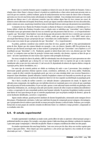 FUNASA - julho/2002 - pág. 103
Repare que os controles fumantes quase se igualam ao número de casos de câncer também de fumantes. Como a
relação entre o fator (fumo) e doença (câncer) só poderá ser estabelecida se o fator estiver muito mais presente entre os
casos do que nos controles, a tabela resultante, apesar de ainda demonstrar um risco maior de câncer entre os fumantes,
apresenta esse risco de uma forma muito subestimada em relação à realidade. Uma estratégia interessante que vem sendo
aplicada nos últimos anos é a de selecionar controles (que não tenham algum fator de risco comum aos casos) de
inúmeros setores diferentes do hospital. Desta forma, mesmo que alguns controles tenham fatores de risco desconhecidos,
porem comunsaoscasos,suapresença(numérica)torna-seirrelevantefrenteaosoutrosquenãopossuemessacaracterística.
A estimativa de risco (Razão dos Produtos Cruzados ou Razão de Chances) seria dada por a x d dividido por b x c.
Iremos definir a Razão dos Produtos Cruzados como a relação entre os indivíduos que “concordam” com a hipótese
formulada (casos que apresentam o fator de risco ou controles que não possuem o fator de risco - a e d respectivamente)
e aqueles que “discordam” desta hipótese (casos da doença que não possuem o fator de risco e controles que o possuem
- b e c respectivamente). Essa razão varia de zero a infinito, sendo que quanto maior o risco (RPC) maior seria a
associação fator/doença (já que a proporção dos que “concordam com a minha hipótese – a e d respectivamente é duas,
três ou mais vezes maior do que a proporção dos que “discordam” - b e c respectivamente).
Na prática, podemos considerar uma variável como fator de risco, quando sua RPC se situa aproximadamente
acima de dois. Repare que não estamos falando em causação, e sim, em chances. Quando a RPC fica próxima de um,
dizemos que não haveria associação entre as duas variáveis (a proporção dos que “concordam” com a hipótese a e d é
semelhante aos que “discordam” c e b). Finalmente, quando os valores ficam entre zero e um, dizemos que este “fator
de risco” se comporta como um fator de proteção (existem mais controles, não doentes, expostos ao fator do que os
casos – tal como esperaríamos de uma vacina cujos expostos estão protegidos da doença).
Em nosso exemplo do câncer de pulmão, a RPC foi subestimada (mas não desapareceu) pois apresentou um valor
ao redor de 2,2, significando que a doença foi 2,2 vezes mais freqüente entre os expostos do que os não expostos
(atualmente sabe-se que este risco varia entre 2-3 até cerca de 30, dependendo do número de cigarros diários e tempo de
exposição prévia, fatores hereditários, etc.).
Um outro tipo de controle poderia ser obtido na vizinhança de onde o caso é proveniente. Esta estratégia é
interessante quando queremos eliminar aspectos sociais, econômicos, ambientais, etc. de nossa análise. Finalmente,
temos a opção de obter controles da população geral, que vem a ser uma estratégia ideal, caso recursos financeiros e
temporais sejam abundantes. Quando utilizamos controles hospitalares estamos nos baseando na assertiva de que esses
controles possuem a presença ou ausência de algum(ns) fator(es) de risco segundo sua distribuição na população geral.
Não é fácil a escolha do melhor controle a ser utilizado durante o planejamento do estudo. Se alguém será
utilizado como comparação, isto significa que este indivíduo deverá ser examinado para se ter certeza de que a patologia
não está presente de forma assintomática. Se por um lado, apenas o custo adicional estaria envolvido em patologias como
hipertensão,leishmaniose,etc.,emdoençascomoaids(preconceito),tumoresdecólon(examesnomínimodesconfortáveis)
e outras, a cooperação de uma comunidade poderia estar bastante reduzida. Os pacientes hospitalares tendem a possuir
mais fatores de risco para doenças do que os controles populacionais (por sua própria condição de doentes), apesar de
serem facilmente identificados, acessíveis e cooperativos.
Alguns estudos utilizam, quando possível, familiares de doentes hospitalizados, misturando assim vantagens desses
dois grupos. O fundamental, entretanto, é saber que cada fonte de grupo de comparação possui vantagens e desvantagens,
que o pesquisador deverá conhecer para decidir ou tomar precauções durante a coleta de dados. Podemos, por exemplo,
formar dois ou mais grupos de controles oriundos de diferentes fontes (se o dinheiro e tempo permitir), comparando-se
os resultados entre eles.
6.4. O estudo experimental
O estudo experimental é semelhante ao estudo coorte, porém difere de todos os anteriores (observacionais) porque o
profissional interfere nos grupos. Por exemplo, a um grupo exposto é dada uma droga para eliminar o poluente do organismo
e para outro grupo (comparação), é oferecido um placebo. Depois se compara a incidência dos efeitos nos dois grupos.
Os estudos experimentais têm uma longa história: “teste seus servos por dez dias; deixe-nos receber vegetais para
comer e água para beber... Deixe depois que nossa aparência e a dos jovens que ingerem a rica comida do rei sejam
observadas por você ...” (Daniel 1:12-13).
 