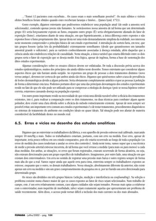 FUNASA - julho/2002 - pág. 104
...“Tomei 12 pacientes com escorbuto... Os casos eram o mais semelhante possível”. Os mais súbitos e visíveis
efeitos benéficos foram obtidos quando estes receberam laranjas e limões... (James Lynd, 1753).
Como exemplo, digamos entretanto que pudéssemos estabelecer uma população atual (de onde a amostra será
selecionada), contendo apenas jovens não fumantes. Se sorteássemos nossa amostra de tal forma que um determinado
grupo (E) seria forçosamente exposto ao fumo, enquanto outro grupo (Ë) seria obrigatoriamente afastado do fator de
exposição (fumo), estaríamos diante de uma situação, em que hipoteticamente, a única diferença entre expostos e não
expostos fosse o fumo propriamente dito. Apesar desta ser uma visão demasiadamente simplista da realidade, nos interessa
neste momento compreender o princípio básico de um estudo experimental. A introdução do sorteio faria, em tese, que
tais grupos fossem (pelas leis da probabilidade) extremamente semelhantes (desde que garantíssemos um tamanho
amostral grande o suficiente), para as variáveis conhecidamente associadas à doença estudada, além daquelas que a
ciência ainda não estabeleceu relações de causalidade. Nesta situação, a única variável que estaria diferindo entre os dois
grupos seria o fator de exposição que se deseja medir. Esta lógica, apesar de ingênua, forma a base de sustentação dos
ditos estudos experimentais.
Algumas considerações sobre os ensaios clínicos devem ser enfatizadas. De toda a discussão prévia acerca dos
estudos epidemiológicos, muitos dos princípios são ainda válidos neste desenho. Temos entretanto que considerar alguns
aspectos éticos que não haviam ainda surgido. Ao expormos um grupo de pessoas a dois tratamentos distintos (novo
versus antigo), devemos ter certeza de que ambos ainda são éticos. Digamos que quiséssemos saber a taxa de prevalência
de lesões dermatológicas devido a algum poluente. Seria obviamente completamente antiético expor as pessoas à poluição
de forma a determinar esta taxa. Podemos portanto dizer que uma das principais desvantagens dos estudos experimentais
reside no fato de que ele não pode ser utilizado para se comprovar a etiologia de doenças (pois se nossa hipótese estiver
correta, estaremos causando doença na população exposta).
Um outro ponto importante reside na necessidade de que exista uma dúvida razoável sobre a eficácia dos tratamentos
existentes, isto é, para realizar a comparação entre os dois tratamentos, ou duas técnicas para combater algum agente
poluidor, deve existir uma clara dúvida sobre a eficácia do método rotineiramente existente. Apesar de nem sempre ser
possível evitar, um importante erro comum aos estudos experimentais é o de testar tratamentos, procedimentos diagnósticos
ou sistemas de tratamento do ambiente em condições ideais ou quase ideais. Tal situação pode nos afastar de maneira
considerável da factibilidade destes no mundo real.
6.5. Erros e vícios no desenho dos estudos analíticos
Digamos que ao entrevistar os trabalhadores da fábrica, o seu aparelho de pressão estivesse mal calibrado, marcando
sempre 10 mm/Hg a mais. Todos os trabalhadores estariam, portanto, com um erro na medida. Esse erro, apesar de
importante, teria pouco reflexo em seu estudo comparativo, pois ele estaria ocorrendo ao longo de toda a população (os
erros de medida dos casos tenderiam a anular os erros dos controles). Ainda neste tema, vamos supor que a sua técnica
de medir a pressão arterial estivesse incorreta, de tal forma que você errasse a medida (para mais ou para menos) a cada
duas medidas. Em ambas, as situações, os erros que foram registrados, estavam ocorrendo de forma aleatória, ou seja,
não estavam direcionados para um grupo específico de trabalhadores. Imaginemos, por outro lado, uma situação em que
existam dois entrevistadores. Um erra no sentido de registrar uma pressão mais baixa e outro registra sempre de forma
mais alta do que a real. Vamos supor ainda que aquele erra para cima, entrevista sempre os trabalhadores expostos ao
estresse, enquanto que o outro, os demais trabalhadores. Nessa situação, absolutamente diferente da anterior, não existe
apenas um erro na medida e sim um grave comprometimento da pesquisa em si, por ter havido um erro direcionado para
determinado grupo.
Os vieses são divididos em três grupos básicos (seleção, medição e interferência ou confounding). Na seleção o
problema consiste numa chance maior de que os casos expostos ao fator de risco sejam selecionados. Num trabalho de
campo, este, é um erro relativamente comum, caso alguns cuidados não sejam tomados. Pessoas mais aptas a colaborar
com o entrevistador, num inquérito de morbidade, talvez sejam exatamente aquelas que apresentaram um problema de
saúde recentemente. Além disso, o acesso pode tornar difícil a inclusão dos mais carentes ou dos mais abonados.
 