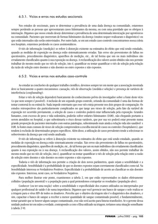 FUNASA - julho/2002 - pág. 105
6.5.1. Vícios e erros nos estudos seccionais
Nos estudos de seccionais, para se determinar a prevalência de uma dada doença na comunidade, estaremos
sempre perdendo as pessoas que apresentaram casos fulminantes da mesma, ou com uma gravidade que os obrigou à
internação. Digamos que nosso estudo deseje determinar a prevalência de uma determinada intoxicação por agrotóxicos
na comunidade. Pacientes que morreram de formas fulminantes da doença (muitos sequer realizaram o diagnóstico) ou
que estão internados não serão entrevistados. Por outro lado, se em um estudo caso-controle concentrarmos nossa coleta
nos hospitais, estaremos perdendo os casos assintomáticos.
O viés de informação (medição) se refere à distorção existente na estimativa do efeito que está sendo estudado,
quando as medidas de exposição ou doença estão sistematicamente erradas. Tais erros são provenientes de falhas no
questionário, procedimento diagnóstico, aparelhos de medição, etc., de tal forma que um ou mais indivíduos são
erradamente classificados quanto à sua exposição ou doença. A reclassificação dos valores assim obtidos não nos permite
trabalhar do mesmo modo que no viés de seleção, isto é, quantificar ou tentar quantificar o viés de seleção pela relação
da razão de seleção entre doentes e não doentes ou entre expostos e não expostos.
6.5.2. Vícios e erros nos estudos caso-controle
Ao estudar as conclusões de qualquer trabalho científico, devemos sempre ter em mente que a associação mostrada
deve-se basicamente a quatro mecanismos: causação, viés de observação (medida e seleção) e presença de variáveis de
interferência (confounding).
Evitar o viés de seleção dependerá basicamente do conhecimento prévio do investigador sobre a fonte deste vício
(o que nem sempre é possível). A inclusão de um segundo grupo controle, oriundo da comunidade é uma das formas de
tentar contorná-lo ou estimá-lo. Nada impede entretanto que esse viés esteja presente nos dois grupos de comparação. Os
estudos retrospectivos são particularmente complicados no que tange aos vieses de seleção, pelo fato da variável de
exposição ter ocorrido previamente, a seleção de casos e controles poderá estar influenciada pela exposição. Grandes
fumantes, com excesso de peso e vida sedentária, poderão sofrer enfartes fulminantes (IAM), não chegando portanto a
serem atendidos no hospital, o que subestimaria o risco dessas variáveis, que por sua vez poderá estar presente numa
grande proporção de pacientes internados com outras patologias, subestimando mais ainda a relação vida não saudável x
IAM. As fontes mais comuns de vieses de seleção compreendem a escolha inicial de casos ou controles (hospitalares), que
tendem à exclusão de determinados grupos específicos. Além disso, a utilização de casos prevalentes tende a selecionar os
sobreviventes da doença que está sendo analisada.
O viés de informação se refere à distorção existente na estimativa do efeito que está sendo estudado, quando as
medidas de exposição ou doença estão sistematicamente erradas. Tais erros são provenientes de falhas no questionário,
procedimentodiagnóstico,aparelhosdemedição,etc.,detalformaqueumoumaisindivíduossãoerradamenteclassificados
quanto à sua exposição ou à sua doença. A reclassificação dos valores, assim obtidos, não nos permite trabalhar do
mesmo modo que no viés de seleção, isto é, quantificar ou tentar quantificar o viés de seleção pela relação entre a razão
de seleção entre doentes e não doentes ou entre expostos e não expostos.
Todavia o viés de informação nos permite a criação de dois novos parâmetros, quais sejam a sensibilidade e a
especificidade. Sensibilidade é a probabilidade de que os doentes expostos sejam corretamente classificados como tal. Na
Sensibilidade interessa os Verdadeiros Positivos. Especificidade é a probabilidade de acerto ao classificar os não doentes
não expostos. Interessa, neste caso, os Verdadeiros Negativos.
Para melhor ilustrar este ponto, examinemos a tabela 2, em que estão representados os dados efetivamente
colhidos (população amostral) e a população para a qual pretendemos extrapolar os resultados (população-alvo).
Conhecer (ou ter uma noção) sobre a sensibilidade e especificidade dos exames utilizados ou interpretados por
qualquer profissional de saúde é de suma importância. Digamos que você gerencie um banco de sangue e nele realiza-se
a triagem para o vírus HIV de todos os doadores. Perceba que o objetivo da triagem não é o diagnóstico dos doadores, e
sim, capacitar o banco de sangue a receber a menor quantidade de sangue contaminado possível, e fundamentalmente,
tentar garantir que se houver algum sangue contaminado, esse não será aceito para futuras transfusões. Se o gerente dessa
unidade pudesse ter em mãos a verdade, contrapondo-a com o Elisa utilizado na triagem, teríamos uma situação semelhante
à tabela 2-VI.
 