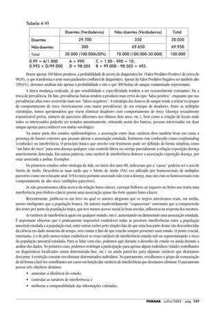 FUNASA - julho/2002 - pág. 107
Houve apenas 350 falsos positivos, a probabilidade de acerto do diagnóstico foi (Valor Preditivo Positivo) de cerca de
98,8%, o que transforma o teste num parâmetro confiável de diagnóstico. Apesar do Valor Preditivo Negativo ser também alto
(99,6%), devemos analisar não apenas a probabilidade e sim o que 300 bolsas de sangue contaminado representam.
A única mudança realizada, já que sensibilidade e especificidade tendem a ser razoavelmente constantes, foi a
troca de prevalência. De fato, prevalências baixas tendem a produzir mais erros do tipo “falso positivo”, enquanto que nas
prevalências altas estes ocorrerão mais nos “falsos negativos”. A estratégia dos bancos de sangue tende a retirar os grupos
de comportamento de risco (teoricamente com maior prevalência) de seu estoque de doadores. Entre as múltiplas
estratégias, temos questionários que visem eliminar doadores com comportamento de risco (doença sexualmente
transmissível prévia, número de parceiros diferentes nos últimos dois anos, etc.), bem como a criação de locais onde
todos os interessados poderão ser testados anonimamente, retirando assim dos bancos, pessoas interessadas em doar
sangue apenas para conhecer seu status sorológico.
Na maior parte dos estudos epidemiológicos, a associação entre duas variáveis deve também levar em conta a
presença de fatores externos que possam alterar a associação estudada, fenômeno este conhecido como confounding
(confusão) ou interferência. O princípio básico que envolve este fenômeno pode ser definido de forma simplista como
“um fator de risco” para uma doença qualquer, cujo controle libera ou corrige parcialmente a relação exposição-doença
anteriormente detectada. Em outras palavras, uma variável de interferência distorce a associação exposição-doença, por
estar associada a ambas. Exemplos:
Os primeiros estudos sobre etiologia da Aids, no início dos anos 80, indicavam que a “causa” poderia ser o uso de
Nitrito de Amilo. Descobriu-se mais tarde que o Nitrito de Amilo (NA) era utilizado por homossexuais de múltiplos
parceiros como um relaxante anal. O NA estava portanto associado não com a doença, mas sim com os homossexuais com
comportamento de alto risco (múltiplos parceiros).
Se não possuíssemos idéia acerca da relação fumo-câncer, carregar fósforos ou isqueiro no bolso nos traria uma
interferência pois fósforo-câncer possui uma associação quase tão forte quanto fumo-câncer.
Recentemente, publicou-se um livro no qual os autores alegavam que os negros americanos eram, em média,
menos inteligentes que a população branca. Os autores inadvertidamente “esqueceram” entretanto que a compreensão
dos testes por parte da população negra, que teve menos acesso social às boas escolas, influencia na resposta dos mesmos.
As variáveis de interferência agem em qualquer sentido, isto é, aumentando ou diminuindo uma associação estudada.
É importante observar que é praticamente impossível estabelecer todas as possíveis interferências entre a população
amostral estudada e a população real, entre outras razões pelo simples fato de que uma boa parte destas são desconhecidas
da ciência em dado momento do tempo, sem contar o fato de que estarão sempre presentes num estudo. O ponto crucial,
entretanto, é o de pelo menos tentar estabelecer se essas variáveis de interferência estarão sub ou superestimando o risco
da população amostral estudada. Para se lidar com elas, podemos agir durante o desenho do estudo ou ainda durante a
análise dos dados. No primeiro caso, podemos restringir a participação para apenas alguns indivíduos (idades semelhantes
ou diagnósticos localizados numa determinada fase, etc.) ou ainda pareá-los para algumas variáveis que desejamos
descartar. A restrição consiste em eliminar determinados indivíduos. No pareamento, escolhemos o grupo de comparação
de tal forma a fazê-los semelhantes aos casos em função das variáveis de interferência que desejamos eliminar. O pareamento
possui três objetivos distintos:
• aumentar a eficiência do estudo;
• controlar as variáveis de interferência; e
• melhorar a comparabilidade das informações coletadas;
Tabela 4-VI
 