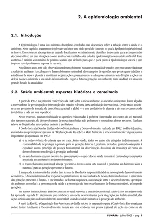 FUNASA - julho/2002 - pág. 9
2. A epidemiologia ambiental
2.1. Introdução
A Epidemiologia é uma das inúmeras disciplinas envolvidas nas discussões sobre a relação entre a saúde e o
ambiente. Neste capítulo, trataremos de oferecer ao leitor uma visão geral do contexto no qual a Epidemiologia Ambiental
se insere. Esse contexto abrange teorias quando focalizamos o conhecimento científico, importante para a compreensão
de como utilizar, em que situações e como analisar os resultados dos estudos epidemiológicos em saúde ambiental. Esse
contexto é também constituído de práticas sociais que definem para que e para quem a Epidemiologia servirá e que
impacto social poderemos esperar de seu uso.
Nos últimos anos, tem sido observado um desenvolvimento bastante acentuado de estudos que procuram relacionar
a saúde ao ambiente. A ecologia e o desenvolvimento sustentável são exemplos de questões que preocupam cidadãos e
estudiosos de todo o planeta e mobilizam organizações governamentais e não-governamentais em direção a ações em
defesa do meio ambiente e da saúde da humanidade. Legar às futuras gerações um ambiente mais saudável tem sido um
grande desafio da atualidade.
2.2. Saúde ambiental: aspectos históricos e conceituais
A partir de 1972, na primeira conferência da ONU sobre o meio ambiente, as questões ambientais foram alçadas
a merecedoras de preocupação e intervenção dos estados e de uma certa articulação internacional. Desde então, assiste-
se a um processo de tomada de consciência gradual e global – o uso predatório do planeta e de seus recursos pode
inviabilizar a vida em sua superfície.
Nesse processo, ganham visibilidade as questões relacionadas à pobreza contrastadas aos custos do uso racional
dos recursos naturais, do desenvolvimento de novas tecnologias não poluentes e poupadoras desses recursos. Ganham
relevo as disparidades entre países centrais e periféricos.
A Conferência das Nações Unidas sobre o Meio Ambiente e Desenvolvimento, realizada em 1992, no Rio de Janeiro,
consolidou nos princípios expressos na “Declaração do Rio sobre o Meio Ambiente e o Desenvolvimento” alguns pontos
importantes já apontados em 1972:
a) o da sobrevivência do planeta que se trata. Assim sendo, todos os países são atingidos indistintamente. A
responsabilidade de proteger o planeta para as gerações futuras é, portanto, de todos, guardado o respeito à
eqüidade como princípio de justiça fundamental na distribuição dos ônus da mudança de rumo do
desenvolvimento em direção à proteção ambiental;
b) ossereshumanosocupamocentrodaspreocupações–oquecolocaasaúdehumananocentrodaspreocupações
articulada ao ambiente e ao desenvolvimento;
c) o desenvolvimento sustentável almeja “garantir o direito a uma vida saudável e produtiva em harmonia com a
natureza” para as gerações presentes e futuras.
Éasseguradaaautonomiadosestados(emtermosdeliberdadeeresponsabilidade)napromoçãododesenvolvimento
econômico. O desenvolvimento deve responder eqüitativamente às necessidades de desenvolvimento humano e ambientais
das gerações presentes e futuras, o que introduz, de forma inequívoca, a associação entre o desenvolvimento, a proteção
do ambiente (nosso lar), a preservação da saúde e a promoção do bem-estar humanos de forma sustentável, ao longo de
gerações.
Em termos internacionais, este é o contexto no qual se coloca a discussão ambiental. A Rio-92 foi um marco onde
foi aprovada a agenda 21, documento que estabelece uma série de orientações para integração, no âmbito mundial, das
ações articuladas para o desenvolvimento sustentável visando à saúde humana e à proteção do ambiente.
A partir da Rio-92, a Organização Pan-Americana de Saúde iniciou os preparativos para a Conferência Pan-Americana
sobre Saúde, Ambiente e Desenvolvimento, tendo em vista elaborar um plano regional de ação no contexto do
 