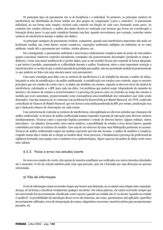 FUNASA - julho/2002 - pág. 108
Os principais tipos de pareamento são os de freqüência e o individual. No primeiro, as principais variáveis de
interferência são distribuídas de forma similar nos dois grupos de comparação (casos e controles). O pareamento
individual, na sua forma mais simples, incluirá cada controle em função de cada caso, formando assim pares. Ao
contrário dos estudos clássicos, a análise dos dados deverá ser realizada com técnicas que levem em consideração a
formação destes pares (o que pode complicar bastante esta fase, quando necessitamos, por exemplo, controlar outras
variáveis de interferência durante a análise dos dados).
As principais vantagens do pareamento residem, exatamente, quando uma interferência importante não pode ser
facilmente medida, tais como fatores sociais complexos, exposições ambientais múltiplas em indústrias ou no meio
ambiente, sendo útil o pareamento por vizinhos, irmãos gêmeos, etc.
Em contrapartida, o pareamento individual é uma técnica relativamente complexa tanto do ponto de vista prático
quanto conceitual. Inúmeros controles inicialmente contatados são posteriormente descartados (perdendo-se tempo e
dinheiro), existe uma maior tendência de se perder dados, pois se um membro do par não responde de forma adequada,
o par inteiro é perdido, aumentando-se a dificuldade durante a análise. Finalmente, talvez a mais importante restrição a
estatécnicadeve-seaofatodequeavariávelpareadaficaperdidaparaanálise,nãonospermitindomodelá-laposteriormente
(o que poderia ser feito com uma amostra maior sem pareamento).
Uma outra estratégia para lidar com as variáveis de interferência é a de trabalhá-las durante a análise de dados,
lançando-se mão da estratificação e da análise multivariada. A estratificação nos estudos caso-controle, segue os mesmos
princípios que nos estudos de coorte, isto é, os dados são divididos em estratos, segundo os diversos níveis da variável de
interferência, calculando-se a RPC para cada um deles. Um problema que poderá surgir (dependendo do tamanho da
amostra e do número de estratos a serem formados) é a presença de poucos casos ou controles ao longo dos estratos à
medida que esses aumentam, proporcionando como conseqüência uma instabilidade dos estimadores que estão sendo
detectados. Uma das maneiras de se contornar este problema foi desenvolvida por Mantel-Haenszel em 1959, conhecido
como Razão de Chances de Mantel-Haenszel, que nos fornece uma média ponderada da RPC por estrato, ponderação essa
que é dada pelo número de observações em cada estrato.
Uma outra forma de controlar as variáveis de interferência, está englobada nos diversos métodos que chamamos de
análise multivariada. As técnicas de análise multivariada tentam responder à questão de interação entre diversas variáveis
simultaneamente. Técnicas como a regressão logística permitem o estudo de diversos fatores (alguns ordinais, outros
intervalares - ver adiante), fornecendo, entre outros atrativos, a possibilidade de estudar o risco desses fatores, quando
controlados por todas as variáveis do modelo. Caso seja de seu interesse há uma vasta bibliografia pertinente ao assunto.
Técnicas de análise multivariada exigem um analista experiente por trás das mesmas. A análise de modelos é complexa,
exigindo muitas idas e vindas até se chegar ao modelo ideal. Neste processo, é fundamental a presença do profissional da
vigilância formando uma equipe com o estatístico e/ou epidemiologista. Alguns aspectos da análise de dados serão vistos
mais adiante.
6.5.3. Vícios e erros nos estudos coorte
Os vieses nos estudos de coorte, irão operar de maneira semelhante aos verificados nos outros desenhos abordados
até o momento. O viés de seleção também pode estar aqui presente, pois ele é formado por uma distorção na amostra
selecionada.
a) Viés de informação
Oviésdeinformaçãoestaráocorrendosemprequehouverumadistorção,aoseestimarumarelaçãoentreexposição-
doença, de tal forma a classificar erradamente qualquer um destes. Em outras palavras, ele estará ocorrendo sempre que
um entrevistado for incorretamente classificado como exposto (quando na verdade não é) ou doente (quando na verdade
é saudável). As possibilidades de introdução desses erros são inúmeras, tais como, questionários mal aplicados, aparelhos
incorretamentecalibrados,errosdeinterpretaçãodeexames,diagnósticosincorretos,memóriaseletivaparaacontecimentos
passados, etc.
 