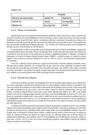 FUNASA - julho/2002 - pág. 111
Tabela 5-VI
6.6.2. Testes uni e bicaudais
Quando dizemos que um tratamento foi estatisticamente significante, estamos dizendo que o valor encontrado está
acima dos 1,96 DP da curva de probabilidade da variável estimada, ou ainda, a chance de encontrar este valor na minha
distribuição é menor do que 0,05 (daí o valor p), ou ainda que a diferença encontrada, é tão grande, que a chance desse
fenômeno ser observado é menor do que 0,05 (um evento raro demais para estar ocorrendo ao acaso), o que significa que
algo está causando esta diferença (a hipótese alternativa – H1
). Acontece que a diferença poderá estar em qualquer um
dos lados da curva (1,96 DP acima ou 1,96 DP abaixo).
O teste unicaudal, se refere ao pesquisador que está olhando apenas para um lado da probabilidade, enquanto que
no bicaudal olhamos para os dois lados. Porque esta diferença? Bem, os testes unicaudais apresentam maior poder, pois
o resultado do teste não precisa ser tão grande para nos fornecer a significância desejada. Se olharmos a evolução da
leishmaniose no Centro de Pesquisa Hospital Evandro Chagas (CPqHEC), a média do tempo de evolução da doença
segundo o sexo nos forneceu um teste t (Student) de -1,945 (p < 0,05) e -2,05 (p < 0,03) para testes respectivamente
bi e unicaudais.
Neste caso, a diferença era tão grande que a opção era desnecessária. Ocorrerão situações, entretanto, onde a
diferença entre as médias é limítrofe, e aí a sua opção fará com que o teste seja, ou não, significante. Se pudermos saber
para que lado da curva a diferença será testada, o teste unicaudal é uma opção, caso contrário, utilize sempre o bicaudal
(seja mais conservador !). Seja qual for a sua opção, é sempre interessante (ou tecnicamente mais aceitável) descrever em
seus resultados (ou procurar quando estiver lendo) qual opção feita pelo pesquisador.
6.6.3. Intervalo de confiança
O intervalo de confiança nos fornece a probabilidade de acerto de uma dada medida. Digamos que se realizássemos
um estudo comparando a prevalência de pneumoconioses em uma população residente próximo a uma fábrica, bem
como a prevalência dos residentes em outra cidade na qual aquele tipo de poluição estivesse ausente. Vamos supor ainda
que a RPC encontrada fosse de sete ou seja, é sete vezes maior a chance de sofrer de pneumoconiose, visto que você
pertence à vizinhança daquela fábrica do que entre os que moram afastados dela. Repare que a RPC é uma medida
pontual. O intervalo de confiança permite calcular em que faixa (com uma probabilidade de acerto de 95%, 90%, etc.)
deverá ser encontrada a verdadeira RPC. Assim sendo, se a RPC fosse de sete, com um intervalo de confiança (com 95%
de probabilidade) que variasse entre 0,3 e 13, isso indicaria que o nosso estudo é inconclusivo, visto que a poluição da
referida fábrica poderia ser um fator de risco (variando até 13 no máximo) ou um fator de proteção (os valores da RPC
que estão abaixo de 1).
As médias são estimativas pontuais de determinados atributos da população. Lembremos que esta é uma estimativa
obtida de uma amostra da população (cuja verdadeira média é desconhecida). O intervalo de confiança, por outro lado,
nos dará um intervalo em que a verdadeira média estará situada, dentro de uma probabilidade conhecida. Num outro
exemplo sobre a leishmaniose (formas clínicas cutânea e cutâneo-mucosa contra as formas mucosas) em relação ao
tempo de evolução da doença (ver tabela 6-VI), temos que não só a diferença média entre as formas clínicas era
estatisticamente significativa, como também existe 95% de probabilidade, da real diferença dos tempos de evolução se
situar entre -133,66 e -105,79, ou seja, não só temos uma diferença estatística, como também o intervalo de confiança
reforça em muito essa característica.
Verdade
Decisão do pesquisador Aceitar H0 RejeitarH0
Aceitar H0 Acerto ErrotipoII(β)
( )Rejeitar H0 Erro tipo I α Acerto
 