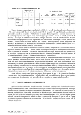 FUNASA - julho/2002 - pág. 112
Tabela 6-VI - Independent samples Test
Digamos ainda que essa associação é significativa (p < 0,05). Se o intervalo de confiança deste risco ficar entre um
e 400, o autor está na verdade dizendo que o risco (pontual) é de 20, mas existe 95% de probabilidade dele estar situado
entre um (ou seja, não há associação) e 400 (fortíssima associação). Em outras palavras, o autor está dizendo que nem
ele (nem ninguém) sabe qual o impacto desses fatores na população de onde a amostra foi retirada. O intervalo de
confiança é uma função da variabilidade de seus dados, estes por sua vez são função do tamanho amostral. Pequenas
amostras estão muito propensas a este tipo de problema. Uma forma de tentar (nem sempre é factível) contornar esse
problema é identificar antes de começar o estudo, qual a diferença que se espera obter quando comparamos duas
populações. Se esta diferença for pequena, e for economicamente inviável aumentar a amostra, você certamente estará
entrando neste universo de dúvidas frente aos seus resultados.
Em resumo, níveis de significância estimam se determinada hipótese é compatível com o valor amostral observado,
enquanto os intervalos de confiança (IC) estimam todos os valores populacionais que são indistinguíveis estatisticamente,
do que foi observado em sua amostra. De certa forma, o IC contém mais informação (e por isso deve estar sempre citado)
do que o valor p, uma vez que o IC seria o equivalente a realizar um teste de significância, para todos os valores do
parâmetro que está sendo estimado, e não apenas para uma simples medida pontual.
Testes estatísticos assumem que houve uma amostra aleatória em algum momento. Exportar suas conclusões para o
universo dos doentes só é aplicável numa amostra aleatória, o que raramente ocorre quando analisamos doentes. Uma vez
conhecendo de que universo populacional estão vindo meus doentes, será possível aplicar nossas conclusões a este grupo.
Qualquer que seja a situação, o importante é que se defina claramente o tipo de amostra, bem como o universo amostral que
compõe seus doentes (ou que levemos em conta apenas os artigos que o façam). Valores p, estimativas pontuais e intervalos
de confiança são utilizados para que possamos inferir o comportamento de uma população a partir de nossos dados. Tanto
o valor p quanto o intervalo de confiança descrevem a compatibilidade de nossa hipótese, com a diferença (no caso entre
tratamentos) observada na amostra. As estimativas pontuais são, de fato, o que foi observado na amostra.
Se não pudermos assumir a existência de uma amostra aleatória, o uso do valor p e do IC pode ser problemático,
o que não ocorre com a estimativa pontual, que é no fundo o único dado que verdadeiramente descreve o que aconteceu
com nossa amostra. Na prática, todos estes valores deverão ser reportados em qualquer trabalho científico.
6.6.4. Técnicas estatísticas não-paramétricas
Quando comparamos médias nos exemplos anteriores, nós o fizemos porque pudemos assumir (a partir de nossa
descrição inicial das variáveis, do tipo da amostra utilizada, etc.) que as variáveis sendo medidas possuíam uma distribuição
normal (Gaussiana) na população original de onde a mostra foi selecionada. Nas chamadas técnicas não-paramétricas,
desconhecemos a distribuição da variável analisada em sua população original. Há alguns anos, os autores reservavam
essas técnicas para variáveis do tipo intervalar ou que se apresentavam sob forma de razão. Hoje sabemos que, mesmo
utilizando estas técnicas com variáveis ordinais, os dados raramente serão distorcidos. Se por um lado as técnicas
paramétricas apresentam poder maior, pequenas amostras e sérias distorções nos dados nos forçam a lançar mão de
testes não-paramétricos.
Levens's Teste for
Equality of Variances
Sig.
(2-tailed)
Mean
Difference
Std. Error
Difference
t-test for Equility of Means
dfSig.F t
96% Confidence
Interval of the Mean
Lower Upper
Equal
variances
assumed
Equal
variances
not assumed
TPEVOLUC
 