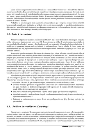 FUNASA - julho/2002 - pág. 115
Outras técnicas não paramétricas muito utilizadas são o teste de Mann-Whitnney U e o Kruskal-Wallis H (ambos
encontrados no Epiinfo). Essas outras técnicas não paramétricas tratam da comparação entre a média observada de dois
grupos (por exemplo, tempo de remissão da tuberculose quando comparamos dois esquemas terapêuticos). Esse tema
será revisto a seguir, quando falarmos com mais detalhes do teste t de Student e análise de variância. A questão aqui,
entretanto, é a de comparar duas médias quando sabemos que suas distribuições não são Gaussianas ou ainda quando a
variância de ambas é diferente.
No EpiInfo, há uma mensagem, ainda na primeira parte da saída, em que o programa avisa que o teste de Bartlett
havia mostrado uma diferença significativa na variância entre os dois grupos analisados (o que não é de admirar, pois a
diferença entre ambas é imensa). O mesmo ocorrerá quando compararmos as três formas clínicas. A seguir o programa
libera o resultado do Mann-Whitney (comparação entre dois grupos).
6.8. Teste t de student
William Gosset publicou (usando o pseudônimo de Student - daí o nome do teste) um método para comparar
médias entre grupos (tratamentos em nosso caso). Ele demonstrou que as médias de amostras aleatórias, retiradas de
uma população (distribuição t) seguiam a distribuição normal, com uma média idêntica àquela da população total (à
medida que o número de amostras tende ao infinito). O fundamental aqui é que o trabalho de Gosset resolve um
problema crucial, qual seja, a possibilidade de utilizar amostras para estimar parâmetros da população total (dados que
raramente teremos).
Reparem que quando comparamos dois grupos de tratamento (para estimar sobrevida, tempo de resposta, valor de
variáveis contínuas tais como linfócitos, pressão arterial, concentração de metil-mercúrio, etc.), teremos duas médias. A
pergunta que o profissional de saúde quer responder é se essas duas médias são diferentes (no nosso caso, em virtude do
tratamento, ou a exposição de algum produto no ambiente) ou se a diferença é o que se esperaria obter por um acaso
puro e simples. Posto em outros termos, poderíamos formular a seguinte questão: qual a chance de obter a diferença
(entre as médias) que estou observando (ao analisar uma amostra) de determinado tamanho, pelo acaso? Se esta
probabilidade for pequena (p < 0,05), rejeitamos H0
e dizemos que o tratamento (ou qualquer outro fator que esteja
sendo estudado) seria a “causa” da diferença observada. É digno de nota reparar que sempre que falo em “causas”, essas
são apresentadas entre aspas. Isso se deve ao fato de que estamos sempre analisando associações estatísticas, o que não
tem nada a ver com verdade (lembre-se de Popper e das inúmeras conclusões equivocadas que a Medicina já formulou).
Posso formular, por exemplo, um gráfico comparando a queda populacional das cegonhas na Europa, nos últimos
150 anos, que possui, por sua vez, uma relação estatística perfeita com a queda de fecundidade da população humana.
Daí a dizer que uma variável causa a outra, representa um abismo em relação ao conhecimento acumulado da biologia.
O uso do teste t necessita de que conheçamos alguns parâmetros das variáveis analisadas, a saber:
• a variável “numérica” precisa ser do tipo intervalar (onde o valor zero é arbitrariamente escolhido - temperatura
em graus Farenheit), ou idealmente do tipo razão (onde o ponto zero da escala é atribuído pela natureza –
escala Celsius de temperatura, pressão arterial, etc.);
• cada pessoa analisada pode pertencer a um e apenas um dos grupos que estão sendo comparados;
• a distribuição numérica sendo analisada, não pode estar fortemente desviada (ou seja, deve ter uma distribuição
aproximadamente normal); e
• finalmente as variâncias entre os grupos devem ser semelhantes (o que já foi discutido em testes não
paramétricos).
6.9. Análise de variância (One-Way)
Algumas vezes o pesquisador deseja comparar mais de dois grupos de tratamentos, no que se refere a uma variável
contínua qualquer, o que não pode ser feito pelo teste t, pois este compara apenas dois grupos. A análise de variância vem
preencher esta lacuna. Na verdade, se utilizarmos a análise de variância para comparar apenas dois grupos de tratamento,
os resultados serão numericamente iguais aos da estatística t. Se estivermos analisando quatro esquemas para a retirada
de petróleo bruto derramado no meio ambiente (A, B, C, D), poderíamos usar o teste t para comparar os pares (AxB, AxC,
 