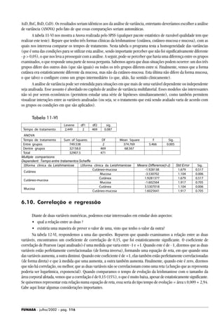 FUNASA - julho/2002 - pág. 116
AxD, BxC, BxD, CxD). Os resultados seriam idênticos aos da análise de variância, entretanto deveríamos escolher a análise
de variância (ANOVA) pelo fato de que essas comparações seriam automáticas.
A tabela 11-VI nos mostra a Anova realizada pelo SPSS (qualquer pacote estatístico de razoável qualidade tem que
realizar este teste). Repare que tenho três formas clínicas da leishmaniose (cutânea, cutâneo-mucosa e mucosa), com as
quais nos interessa comparar os tempos de tratamento. Nesta tabela o programa testa a homogeneidade das variâncias
(que é uma das condições para se utilizar esta análise, sendo importante perceber que não foi significativamente diferente
- p > 0,05), o que nos leva a prosseguir com a análise. A seguir, pode-se perceber que havia uma diferença entre os grupos
examinados, o que responde uma parte de nossa pergunta. Sabemos agora que duas situações podem ocorrer: um dos três
grupos difere dos outros dois (que são iguais) ou todos os três grupos diferem entre si. Finalmente, vemos que a forma
cutânea era estatisticamente diferente da mucosa, mas não da cutâneo-mucosa. Esta última não difere da forma mucosa,
o que talvez o configure como um grupo intermediário (o que, aliás, faz sentido clinicamente).
A análise de variância pode ser estendida para situações em que mais de uma variável dependente ou independente
seja analisada. Esse assunto é abordado no capítulo de análise de variância multifatorial. Esses modelos são interessantes
não só por serem econômicos (permitem estudar uma série de hipóteses simultaneamente), como também permitem
visualizar interações entre as variáveis analisadas (ou seja, se o tratamento que está sendo avaliado varia de acordo com
os grupos ou condições em que são aplicados).
Tabela 11-VI
6.10. Correlação e regressão
Diante de duas variáveis numéricas, podemos estar interessados em estudar dois aspectos:
• qual a relação entre as duas ?
• existiria uma maneira de prever o valor de uma, visto que tenho o valor da outra?
Na tabela 12-VI, respondemos a uma das questões. Reparem que quando examinamos a relação entre as duas
variáveis, encontramos um coeficiente de correlação de 0,15, que foi estatisticamente significante. O coeficiente de
correlação de Pearson (aqui analisado) é uma medida que varia entre -1 e +1. Quando este é de - 1, dizemos que as duas
variáveis estão perfeitamente correlacionadas (de forma inversa), formando uma equação de reta, em que quando uma
das variáveis aumenta, a outra diminui. Quando este coeficiente é de +1, elas também estão perfeitamente correlacionadas
(de forma direta) e que à medida que uma aumenta, a outra também aumenta. Finalmente, quando este é zero, dizemos
que não há correlação, ou melhor, que as duas variáveis não se correlacionam como uma reta (a função que as representa
poderia ser logarítmica, exponencial). Quando comparamos o tempo de evolução da leishmaniose com o tamanho da
área corporal afetada, vemos que a correlação é de 0,15 (15%), o que é muito baixa, apesar de estatisticamente significante.
Se quisermos representar esta relação numa equação de reta, essa seria do tipo tempo de evolução = área x 0,009 + 2,94.
Cabe aqui listar algumas considerações importantes.
 