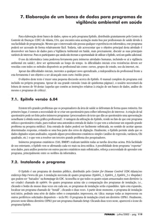 FUNASA - julho/2002 - pág. 119
7. Elaboração de um banco de dados para programas de
vigilância ambiental em saúde
Para elaboração deste banco de dados, optou-se pelo programa EpiInfo, distribuído gratuitamente pelo Centro de
Controle de Doenças (CDC) de Atlanta, USA, que encontra uma aceitação muito boa por profissionais de saúde devido à
sua facilidade de programação. Mesmo que o interessado não possua qualquer experiência em informática, este programa
poderá ser acessado de forma relativamente fácil. Todavia, vale acrescentar que o objetivo principal desta atividade é
desenvolver um banco de dados para a Vigilância Ambiental em Saúde, mais precisamente, discutir as suas principais
variáveis de interesse. Para os participantes que ainda não tiveram a oportunidade de utilizar o EpiInfo, será um ganho adicional.
O uso da informática (uma poderosa ferramenta para inúmeras atividades humanas, incluindo-se aí a vigilância
ambiental em saúde), deve ser aprimorado ao longo do tempo. As dificuldades iniciais e/ou resistências devem ser
vencidas com todos os métodos disponíveis ao profissional tais como: cursos, grupos de estudo, uso da internet, etc.
Apesar das dificuldades iniciais, inerentes a qualquer novo aprendizado, a independência do profissional frente a
esta ferramenta é um objetivo a ser alcançado num curto /médio prazo.
O objetivo deste texto é trazer uma pequena discussão acerca do EpiInfo. O manual completo do programa está
incluído no próprio programa. Apesar de sua grande extensão (mais de quinhentas páginas), o usuário necessitará da
leitura de menos de 50 destas (aquelas que contém as instruções relativas à criação de um banco de dados, análise do
mesmo e programas de crítica).
7.1. EpiInfo versão 6.04
Existem três grandes problemas que os pesquisadores da área de saúde se defrontam de forma quase rotineira. Em
primeiro lugar, é comum a necessidade de se criar um questionário para colher informações de interesse. A criação de tal
questionário pode ser feito pelos inúmeros programas (processadores de texto que dão ao questionário uma apresentação
semelhante à obtida numa gráfica profissional). A vantagem da utilização do EpiInfo, reside no fato de que este programa
utiliza o questionário criado, para realizar uma automática entrada de dados (o que vem a solucionar um segundo grande
problema na pesquisa médica). Esta entrada de dados poderá ser facilmente sofisticada, no sentido de aceitar apenas
determinadas respostas, evitando-se uma boa parte dos erros de digitação. Finalmente, o EpiInfo permite ainda que os
dados digitados sejam analisados, segundo alguns procedimentos estatísticos simples (análise de regressão, variância, Chi
quadrado, etc.) o que vem a resolver um terceiro grande problema dos pesquisadores.
Inúmeros programas estatísticos (SAS, BMDP) realizam também todas as tarefas descritas acima. Pela facilidade
de uso entretanto, o EpiInfo vem se afirmando cada vez mais na área médica. A possibilidade deste programa “exportar”
seus dados, para análise posterior em outros pacotes estatísticos mais sofisticados, reforça a necessidade de aprender este
programa, principalmente entre os neófitos da informática.
7.2. Instalando o programa
O EpiInfo é um programa de domínio público, distribuído pelo Center for Disease Control (CDC-Atlanta)no
endereço http://www.cdc.gov. A instalação necessita de quatro programas (Epi604_1, Epi604_2, Epi604_3 e 4bupdate)
que podem ser “baixados” na homepage do CDC. Aconselha-se que todos os quatro sejam armazenados num diretório (a
ser criado) chamado de epi604. Os quatro programas acima são a compactação dos programas de instalação, i.e.,
clicando o botão do mouse duas vezes em cada um, os programas de instalação serão expandidos. Após esta expansão,
localizar um programa chamado de “Install”, clicando-o duas vezes. A partir deste momento, o programa de instalação
terá início, pedindo uma série de dados sobre o computador, impressora, etc (dica: marque todas as impressoras ou
outros periféricos solicitados disponíveis – tecla F8). O programa de instalação criará um diretório (EPI6). Finalmente,
procure neste último diretório (EPI6) por um programa chamado Setup. Clicando duas vezes neste, aparecerá o ícone do
programa EpiInfo.
 