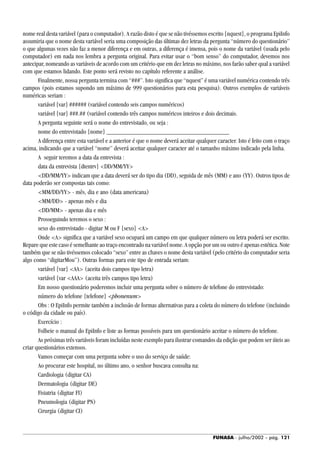 FUNASA - julho/2002 - pág. 121
nome real desta variável (para o computador). A razão disto é que se não tivéssemos escrito {nquest}, o programa EpiInfo
assumiria que o nome desta variável seria uma composição das últimas dez letras da pergunta “número do questionário”
o que algumas vezes não faz a menor diferença e em outras, a diferença é imensa, pois o nome da variável (usada pelo
computador) em nada nos lembra a pergunta original. Para evitar usar o “bom senso” do computador, devemos nos
antecipar, nomeando as variáveis de acordo com um critério que em dez letras no máximo, nos farão saber qual a variável
com que estamos lidando. Este ponto será revisto no capítulo referente a análise.
Finalmente, nossa pergunta termina com “###”. Isto significa que “nquest” é uma variável numérica contendo três
campos (pois estamos supondo um máximo de 999 questionários para esta pesquisa). Outros exemplos de variáveis
numéricas seriam :
variável {var} ###### (variável contendo seis campos numéricos)
variável {var} ###.## (variável contendo três campos numéricos inteiros e dois decimais.
A pergunta seguinte será o nome do entrevistado, ou seja :
nome do entrevistado {nome} ______________________________________
A diferença entre esta variável e a anterior é que o nome deverá aceitar qualquer caracter. Isto é feito com o traço
acima, indicando que a variável “nome” deverá aceitar qualquer caracter até o tamanho máximo indicado pela linha.
A seguir teremos a data da entrevista :
data da entrevista {dtentrv} <DD/MM/YY>
<DD/MM/YY> indicam que a data deverá ser do tipo dia (DD), seguida de mês (MM) e ano (YY). Outros tipos de
data poderão ser compostas tais como:
<MM/DD/YY> - mês, dia e ano (data americana)
<MM/DD> - apenas mês e dia
<DD/MM> - apenas dia e mês
Prosseguindo teremos o sexo :
sexo do entrevistado - digitar M ou F {sexo} <A>
Onde <A> significa que a variável sexo ocupará um campo em que qualquer número ou letra poderá ser escrito.
Repare que este caso é semelhante ao traço encontrado na variável nome. A opção por um ou outro é apenas estética. Note
também que se não tivéssemos colocado “sexo” entre as chaves o nome desta variável (pelo critério do computador seria
algo como “digitarMou”). Outras formas para este tipo de entrada seriam:
variável {var} <AA> (aceita dois campos tipo letra)
variável {var <AAA> (aceita três campos tipo letra)
Em nosso questionário poderemos incluir uma pergunta sobre o número de telefone do entrevistado:
número do telefone {telefone} <phonenum>
Obs : O EpiInfo permite também a inclusão de formas alternativas para a coleta do número do telefone (incluindo
o código da cidade ou país).
Exercício :
Folheie o manual do EpiInfo e liste as formas possíveis para um questionário aceitar o número do telefone.
As próximas três variáveis foram incluídas neste exemplo para ilustrar comandos da edição que podem ser úteis ao
criar questionários extensos.
Vamos começar com uma pergunta sobre o uso do serviço de saúde:
Ao procurar este hospital, no último ano, o senhor buscava consulta na:
Cardiologia (digitar CA)
Dermatologia (digitar DE)
Fisiatria (digitar FI)
Pneumologia (digitar PN)
Cirurgia (digitar CI)
 