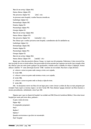 FUNASA - julho/2002 - pág. 122
Mais de um serviço (digitar MA)
Outras clínicas (digitar OT)
Não procurou (digitar NA) {clin} <AA>
Ao procurar outro hospital, o senhor buscava consulta na:
Cardiologia (digitar CA)
Dermatologia (digitar DE)
Fisiatria (digitar FI)
Pneumologia (digitar PN)
Cirurgia (digitar CI)
Mais de um serviço (digitar MA)
Outras clínicas (digitar OT)
Não procurou (digitar NA) {outraclin} <AA>
Das clínicas que o senhor procurou neste hospital, o atendimento não foi satisfatório na:
Cardiologia (digitar CA)
Dermatologia (digitar DE)
Fisiatria (digitar FI)
Pneumologia (digitar PN)
Cirurgia (digitar CI)
Mais de um serviço (digitar MA)
Outras clínicas (digitar OT) {satisfat} <AA>
Repare que a lista das possíveis clínicas é longa e se repete nas três perguntas. Poderemos é claro reescrevê-las,
mas isso pode às vezes se tornar tedioso. Este processador de textos permite que copiemos um trecho (por exemplo a lista
das clínicas) para um outro ponto qualquer do questionário, evitando assim o trabalho de refazer a digitação. Iremos
utilizar o símbolo “#” como abreviação da tecla “CTRL” existente em seu teclado. Para fazer a cópia devemos :
a) colocar o cursor no ponto onde começa o texto a ser copiado;
b) teclar #KB;
c) colocar o cursor no ponto onde termina o texto a ser copiado;
d) teclar #KK;
e) colocar o cursor no ponto onde se deseja a cópia do texto;
f) teclar #KC;
Obs : Se desejarmos mover um bloco de um lugar para o outro (trocar a ordem de duas ou mais perguntas por
exemplo) basta seguir as mesmas etapas e no item f teclar #KV. Para eliminar (apagar, destruir) um bloco fazemos o
mesmo procedimento, substituindo o item f por #KY.
Digamos que o que eu chamei de hospital é na verdade um PAM (Posto de Assistência Médica). Para evitar trocar
hospital por nome pelo texto afora, podemos :
Ir para o início do texto
Digitar #QA
O computador perguntará :
Find ?
Replace ?
Options ?
Quando escreveremos o que deve ser encontrado :
Find ? hospital
 