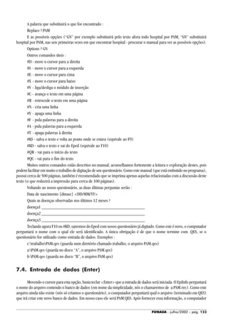 FUNASA - julho/2002 - pág. 123
A palavra que substituirá o que for encontrado :
Replace ? PAM
E as possíveis opções (“GN” por exemplo substituirá pelo texto afora todo hospital por PAM; “6N” substituirá
hospital por PAM, nas seis primeiras vezes em que encontrar hospital - procurar o manual para ver as possíveis opções).
Options ? GN
Outros comandos úteis :
#D - move o cursor para a direita
#S - move o cursor para a esquerda
#E - move o cursor para cima
#X - move o cursor para baixo
#V - liga/desliga o módulo de inserção
#C - avança o texto em uma página
#R - retrocede o texto em uma página
#N - cria uma linha
#Y - apaga uma linha
#F - pula palavras para a direita
#A - pula palavras para a esquerda
#T - apaga palavras à direita
#KS - salva o texto e volta ao ponto onde se estava (equivale ao F9)
#KD - salva o texto e sai do Eped (equivale ao F10)
#QR - vai para o início do texto
#QC - vai para o fim do texto
Muitos outros comandos estão descritos no manual; aconselhamos fortemente a leitura e exploração destes, pois
podem facilitar em muito o trabalho de digitação de um questionário. Como este manual (que está embutido no programa),
possui cerca de 500 páginas, também é recomendado que se imprima apenas aquelas relacionadas com a discussão deste
texto (o que reduzirá a impressão para cerca de 100 páginas).
Voltando ao nosso questionário, as duas últimas perguntas serão :
Data de nascimento {dtnasc} <DD/MM/YY>
Quais as doenças observadas nos últimos 12 meses ?
doença1 _____________________________________________
doença2 _____________________________________________
doença3 _____________________________________________
Teclando agora F10 ou #KD, sairemos do Eped com nosso questionário já digitado. Como este é novo, o computador
perguntará o nome com o qual ele será identificado. A única obrigação é de que o nome termine com .QES, se o
questionário for utilizado como entrada de dados. Exemplos :
c:trabalhoPAM.qes (guarda num diretório chamado trabalho, o arquivo PAM.qes)
a:PAM.qes (guarda no disco “A”, o arquivo PAM.qes)
b:PAM.qes (guarda no disco “B”, o arquivo PAM.qes)
7.4. Entrada de dados (Enter)
Movendo o cursor para esta opção, basta teclar <Enter> que a entrada de dados será iniciada. O EpiInfo perguntará
o nome do arquivo contendo o banco de dados (em nome da simplicidade, nós o chamaremos de a:PAM.rec). Como este
arquivo ainda não existe (nós só criamos o questionário), o computador perguntará qual o arquivo (terminado em QES)
que irá criar este novo banco de dados. Em nosso caso ele será PAM.QES. Após fornecer essa informação, o computador
 
