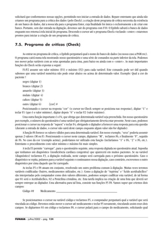 FUNASA - julho/2002 - pág. 124
solicitará que conformemos nossas opções, permitindo-nos iniciar a entrada de dados. Repare entretanto que ainda não
criamos um programa para a crítica dos dados (pelo Check); a criação deste programa de crítica necessita da existência
de um banco de dados, daí a nossa ida para o programa Enter, cuja finalidade foi única e exclusivamente a de criar este
banco. Portanto, sem dar entrada na digitação, devemos sair do programa com F10. O EpiInfo salvará o banco de dados
enquanto nos retorna à tela inicial do programa. Descendo o cursor até o programa Check e teclando <enter> estaremos
prontos para iniciar a criação de um programa de crítica.
7.5. Programa de críticas (Check)
Ao entrar no programa de crítica, o EpiInfo perguntará qual o nome do banco de dados (no nosso caso a:PAM.rec).
O programa cairá numa tela mostrando nosso questionário e uma série de comandos na parte inferior da tela. Podemos
nos mover pelas variáveis com as setas apontadas para cima, para baixo ou ainda com o <enter>. As mais importantes
funções do Check serão expostas a seguir:
F1/F2 assume um valor mínimo (F1) e máximo (F2) para cada variável. Este comando pode ser útil quando
sabemos que uma variável numérica não pode estar abaixo ou acima de determinado valor. Exemplo: Qual a cor do
paciente ?
negro (digitar 1)
branco (digitar 2)
amarelo (digitar 3)
mulato (digitar 4)
cafuzo (digitar 5)
outro (digitar 6) {cor} #
Posicionando o cursor na resposta “cor” (o cursor no Check sempre se posiciona nas respostas), digitar “1” e
teclar F1 (que é o valor mínimo), digitar depois “6” e teclar F2 (valor máximo).
Uma outra função importante é o F4, que obriga que determinada variável seja preenchida. Em nosso questionário
por exemplo, o número do questionário é uma variável que obrigatoriamente deveria estar presente. Neste caso, podemos
posicionar o cursor na resposta de “nquest” e teclar F4, obrigando o digitador a fornecer uma resposta para esta questão
(durante a entrada de dados, o cursor não sairá deste campo enquanto algum valor não for digitado).
A função F6 fornece os valores válidos para uma determinada variável. Em nosso exemplo, “sexo” poderia assumir
apenas 2 valores (M ou F). Posicionando o cursor neste campo, digitamos “M”, teclamos F6, e finalmente “F”, seguido
de F6. No caso da cor (exemplo acima), poderíamos ter utilizado esta função (teclaríamos “1” e F6, “2” e F6, etc.).
Entretanto o procedimento com valor mínimo e máximo foi mais simples.
A tecla F3 permite “carregar”, para o questionário seguinte, uma resposta digitada no questionário atual. Suponha
que tenhamos um diagnóstico (insuficiência cardíaca congestiva) que aparecerá em muitos pacientes. Se na variável
(diagnóstico) teclarmos F3, a digitação realizada, neste campo será carregada para o próximo questionário. Caso o
diagnóstico se repita, pulamos para a variável seguinte e continuamos nossa digitação, caso contrário, escrevemos o outro
diagnóstico por cima daquele que foi carregado.
As teclas F5 e F8 atuam em conjunto, resolvendo um outro problema comum à digitação. Muitas vezes teremos
variáveis codificadas (bairro, medicamentos utilizados, etc.). Como a digitação de “Aspirina” e “Ácido acetilsalicílico”
são interpretadas pelo computador como dois valores diferentes, podemos sempre codificar esta variável, de tal forma
que 01 será o Acetilsalicílico, 02 a Penicilina cristalina, etc. Esta tarefa implica na criação de uma lista que deverá ser
sempre entregue ao digitador. Uma alternativa para tal lista, consiste nas funções F5 F8. Vamos supor que criemos dois
campos:
Código ## Medicamento ______________________________________
Se posicionarmos o cursor na variável código e teclarmos F5, o computador perguntará qual a variável que será
vinculada ao código. Devemos então mover o cursor até medicamento e teclar F5 novamente, vinculando assim esses dois
campos. Se digitarmos 01 em código e teclarmos F8, o cursor pulará para o campo do medicamento, solicitando qual
 