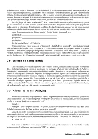 FUNASA - julho/2002 - pág. 125
será vinculado ao código 01 (em nosso caso Acetilsalicílico). Se pressionarmos novamente F8, o cursor pulará para a
variável código onde digitaremos 02. Teclando F8, o cursor pulará para a variável medicamento, que agora será a Penicilina
cristalina. Repetindo esta operação até terminarmos todos os códigos, passaremos a ter duas variáveis vinculadas, que no
momento da digitação, a entrada de 01 implicará no automático preenchimento da variável medicamento ou vice-versa.
Caso queiramos rever os códigos ao entrar com os dados, teclamos F9 e a lista aparecerá na tela.
Outra função que vale a pena mencionar é a F7. Neste caso estamos interessados em pular determinadas perguntas
que não fazem sentido de acordo com uma resposta anteriormente dada. Imaginemos uma série de quatro perguntas na
qual a primeira se refere ao uso de medicamento nos últimos dez dias. Se o paciente responder que não tomou qualquer
medicamento, não faz sentido perguntar-lhe qual o nome dos medicamentos utilizados. Observe o exemplo abaixo :
tomou algum medicamento nos últimos dez dias ? (S=sim, N=não) {tomoumed} <A>
qual {medic1} ___________________________________
qual {medic2} ___________________________________
qual {medic3} ___________________________________
data da consulta {dtcons} <DD/MM/YY>
Devemos posicionar o cursor na resposta de “tomoumed” e digitar N, depois teclamos F7; o computador perguntará
para qual campo deverá pular caso a resposta seja “N”. Posicionamos o cursor na resposta de “dtcons” e teclamos
novamente F7. Desta forma, sempre que a resposta de “tomoumed” for negativa, o cursor pulará “medic1”, “medic2” e
“medic3”. Finalmente a tecla F9 permite editar um campo de qualquer variável usada no Check. Caso no procedimento
anterior digitássemos “S” e F7 na variável “tomoumed”, poderíamos teclar F9, apagar o erro e repetir a operação.
7.6. Entrada de dados (Enter)
Comovimosacima,posicionandoocursornoEntereteclando<enter>,entraremosnobancodedadospropriamente
dito. o EpiInfo perguntará qual o nome do questionário (no nosso caso a:PAM.qes) e do banco de dados (a:PAM.rec).
Surgirá então o banco de dados com o arquivo Check já incorporado. A digitação será feita sem maiores problemas e, ao
término de cada registro, o computador perguntará se deseja guardar o caso digitado. Caso a resposta seja afirmativa, o
primeiro questionário será salvo, passando o programa ao questionário seguinte, e assim sucessivamente até que a sessão
seja encerrada com o comando F10. Caso o digitador tecle que não deseja salvar o questionário recém-digitado, o
computador voltará para a primeira variável deste questionário, de tal forma a permitir que o digitador reveja-o ou
modifique-o antes de salvá-lo. Comandos adicionais como retroceder questionários, ir para um questionário determinado, etc.,
não serão abordados aqui, mas estão presentes no manual distribuído.
7.7. Análise de dados (Analysis)
Posicionando o cursor no Analysis e teclando <enter> nos permitirá analisar um banco de dados do EpiInfo ou do
Dbase diretamente (o Lotus poderá ser importado pelo Import). Para ter acesso ao banco de dados, devemos inicialmente
mandar ler o mesmo. Isto é feito pelo comando “read”.
Exemplo :
read a:pam (como o programa de dados é do EpiInfo), não é necessário escrever a terminação “.rec”. Se o banco
de dados fosse um arquivo do Dbase, a sintaxe ficaria : read a:pam.dbf.
A tecla F2, nos mostra os comandos possíveis dentro do Analysis, enquanto que a tecla F3, as variáveis existentes no
banco de dados. Podemos pedir inicialmente que todos os comandos que forem solicitados nesta análise, sejam guardados
no computador para que não seja necessário refazer os mesmos comandos a cada sessão. Isto é feito com o “SET”.
set cmdstack = 100
Desta forma, os 100 últimos comandos usados nesta sessão serão guardados na memória do computador, podendo
ser armazenados definitivamente com o comando “SAVE” (ver adiante).
 