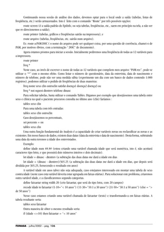 FUNASA - julho/2002 - pág. 126
Continuando nossa sessão de análise dos dados, devemos optar para o local onde a saída (tabelas, listas de
freqüência, etc.) serão armazenados. Isto é feito com o comando “Route” por três possíveis opções:
route screen (é a saída padrão do EpiInfo, ou seja tabelas, freqüências, etc., saem em princípio na tela, a não ser
que re-direcionemos a saída);
route printer (tabelas, gráficos e freqüências sairão na impressora); e
route arquivo (tabelas, freqüências, etc. sairão num arquivo).
Ex: route a:PAM.DOC ( o nome do arquivo pode ser qualquer coisa, por uma questão de coerência, chamei-o de
PAM, por motivos óbvios, com a terminação “.DOC” de documento).
Agora estamos prontos para iniciar a sessão. Inicialmente pediremos uma freqüência de todas as 12 variáveis para
a impressora.
route printer
freq *
Neste caso, ao invés de escrever o nome de todas as 12 variáveis que compõem meu arquivo “PAM.rec”, pode-se
utilizar o “*” com o mesmo efeito. Como listar o número de questionário, data da entrevista, data de nascimento e
número de telefone, pode não ser uma medida sábia (experimente um dia com um banco de dados contendo 1.000
registros), podemos utilizar o pedido de freqüências de duas maneiras:
freq nome sexo clin outroclin satisfat doença1 doença2 doença3 ou
freq * not nquest dtentrev telefone dtnasc
Para solicitar tabelas, basta utilizar o comando Tables. Digamos por exemplo que desejássemos uma tabela entre
sexo e clínica na qual o paciente procurou consulta no último ano (clin) faríamos :
tables sexo clin
Para uma tabela com três entradas:
tables sexo clin outroclin
Caso desejássemos os percentuais,
set percents = on
tables sexo clin
Uma outra função fundamental do Analysis é a capacidade de criar variáveis novas ou reclassificar as novas e as
existentes. Em nosso banco de dados, existem duas datas (data da entrevista e data de nascimento). Desta forma, subtraindo
uma data da outra teremos a idade dos entrevistados.
Exemplo:
define idade num ##.## (estou criando uma variável chamada idade que será numérica, isto é, não aceitará
caracteres tipo letra, e que possuirá dois números inteiros e dois decimais).
let idade = dtnasc - dtentrev (a subtração das duas datas me dará a idade em dias
let idade = (dtnasc - dtentrev)/365.25 (a subtração das duas datas me dará a idade em dias, que depois será
dividida por 365.25, fornecendo o resultado em anos)
A variável idade em anos talvez não seja adequada, caso estejamos interessado em montar uma tabela de sexo
contra idade (neste caso esta variável deveria estar agrupada em faixas etárias). Para solucionar este problema, criaremos
outra variável idade, e a classificaremos segundo categorias.
define faixaetar string width 20 (crio faixaetar, que será do tipo letra, com 20 campos)
recode idade to faixaetar (1-10=”< 10 anos”) (11-30=”10.1 a 30 anos”) (31-50=”30.1 a 50 anos”) (else = “>
de 50 anos”)
Nesse caso estamos criando uma variável chamada de faixaetar (texto) e transformando-a em faixas etárias. A
tabela resultante seria:
tables sexo faixaetar
Outra maneira de obter o mesmo resultado seria:
if (idade <=10) then faixaetar = “< 10 anos”
 