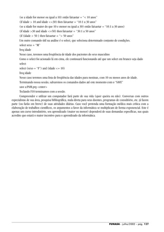 FUNASA - julho/2002 - pág. 127
(se a idade for menor ou igual a 10) então faixaetar = “< 10 anos”
(if idade > 10 and idade <=30) then faixaetar = “10.1 a 30 anos”
(se a idade for maior do que 10 e menor ou igual a 30) então faixaetar = “10.1 a 30 anos)
(if idade >30 and idade <=50) then faixaetar = “30.1 a 50 anos”
(if (idade > 50 ) then faixaetar = “> 50 anos”
Um outro comando útil na análise é o select, que seleciona determinado conjunto de condições.
select sexo = “M”
freq idade
Nesse caso, teremos uma freqüência de idade dos pacientes do sexo masculino
Como o select foi acionado lá em cima, ele continuará funcionando até que um select em branco seja dado
select
select (sexo = “F”) and (idade <= 10)
freq idade
Nesse caso teremos uma lista de freqüência das idades para meninas, com 10 ou menos anos de idade.
Terminando nossa sessão, salvaremos os comandos dados até este momento com o “SAVE”
save a:PAM.prg <enter>
Teclando F10 terminamos com a sessão.
Compreender e utilizar um computador fará parte de sua vida (quer queira ou não). Conversas com outros
especialistas de sua área, pesquisa bibliográfica, mala direta para seus doentes, programas de consultório, etc. já fazem
parte (ou farão em breve) de suas atividades diárias. Caso você pretenda uma formação médica mais crítica com a
elaboração de trabalhos científicos, os argumentos a favor da informática se multiplicam de forma exponencial. Este é
apenas um curso introdutório, seu aprendizado (maior ou menor) dependerá de suas demandas específicas, nas quais
acredito que estará o maior incentivo para o aprendizado da informática.
 