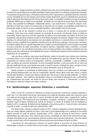 FUNASA - julho/2002 - pág. 11
Tomemos o exemplo da diarréia que fizemos referência logo acima. Em um determinado momento há um aumento
donúmerodecasosdediarréiaemumadadacomunidade.Vejamosquaispodemseroselementoscomponentesdasituação.
A contaminação da água pelo esgoto, a desnutrição crônica favorecendo o aparecimento e a gravidade da diarréia, são fatores
em uma comunidade que tem uma situação socioeconômica bastante desfavorável, grau de escolaridade baixo que favorece
afaltadeinformaçãosobrehigienepessoaleformasdeproteçãoàsaúde.Acomunidadeseinstalounesselugarrecentemente
atraída pela indústria que se instalou nas proximidades, são famílias que vêm todas de um mesmo lugar e têm uma história
de lutas, uma capacidade de mobilização e solidariedade intensas, o que pode favorecer o encontro de soluções. Assim,
poderíamos ir longe num exercício de encontrar todos os elementos que, no conjunto, nos possibilitam compreender essa
determinada situação da diarréia na nossa comunidade hipotética e ainda identificar áreas de intervenção.
Note que cada um dos elementos se articula com os demais e o conjunto deve ser pensado em permanente
movimento. Assim como nesse exemplo pensamos na construção de um sistema com elementos locais, no âmbito da
comunidade. Podemos pensar em crescente organização da instância local, da municipal, da estadual, da nacional e até
daplanetária.Cadaumadessasinstânciasencontra-seemprofundaarticulaçãocomasdemais.Voltandoànossacomunidade
hipotética, ela está localizada em um município com uma tradição rural intensa e é a primeira fábrica a ser instalada. Os
poderes executivo e legislativo locais aplaudem a iniciativa posto que abrirá novos empregos e recursos para o município.
Nainstânciaestadual,observa-segrandedisparidadeentreasregiõescomumadistribuiçãoderecursosbastanteconcentrada
em poucos municípios da região metropolitana. Na instância nacional, a disparidade ainda se intensifica e no âmbito
planetário observa-se uma certa divisão da produção em que nos países periféricos são instaladas as indústrias que mais
poluem numa clara exploração da vulnerabilidade desses países, conferida pela situação de miséria absoluta de parcelas
significativas de suas populações.
Cada uma dessas instâncias, aqui postas superficialmente, podem ser pensadas como sistemas cujos elementos
interatuam entre si e com o problema de saúde ou situação de risco ambiental que queremos enfrentar. Tais elementos,
componentes dos sistemas, podem ser hierarquizados, conforme a proximidade, a viabilidade e o grau de influência
sobre o problema que estivermos focalizando. Na nossa comunidade hipotética, a curto prazo pode não ser viável uma
alteração significativa do grau socioeconômico mas pode ser possível consertar a tubulação do esgoto, conseguir recursos
para oferecer escola e merenda de qualidade para as crianças diminuindo o grau de desnutrição, etc.
Quando pensamos na contribuição da Epidemiologia, temos que considerar essa compreensão da articulação
entre produção/ambiente/saúde com toda sua complexidade. Quando citamos Morin acima para criticar a redução
operada pelas disciplinas, o fizemos para chamar a atenção para o fato de que o objeto da saúde ambiental – as relações
entre saúde e ambiente – não é redutível a uma disciplina. Coloca-se a necessidade de utilização de todo o conhecimento
que a Epidemiologia tem gerado, sem perder de vista seus limites, para enriquecer o conhecimento e o poder de
intervenção no campo das relações entre saúde e ambiente.
2.3. Epidemiologia: aspectos históricos e conceituais
Desde o século XVI, encontram-se referências de estudos que procuram correlacionar condições ambientais à
saúde, mas é com a Revolução Francesa que a preocupação com a saúde das populações ganha maior expressão e passa
a ser objeto de intervenção do estado. Entre os marcos da história da saúde coletiva estão o surgimento da “medicina
urbana” na França de 1789 (isolamento de áreas miasmáticas, os hospitais e cemitérios), a criação da polícia médica na
Alemanha (regras de higiene individual para controle das doenças), os estudos de Alexandre Louis de morbidade na
Inglaterra e EUA, o surgimento da Medicina Social designando, de uma forma genérica, “modos de tomar coletivamente
a questão da saúde” e o estudo de John Snow (Almeida Filho, 1989).
Esse último estudo, realizado na cidade de Londres de 1854, é referência obrigatória na história da Epidemiologia.
Snow, que estudou algumas epidemias de cólera, é tido como o pai da Epidemiologia com a utilização de um método
indutivo associado ao estudo da epidemia. Segundo Rojas (1978), a linha de raciocínio de Snow ilustra o método
epidemiológico que então nascia. Nesse estudo ele pôde associar a mortalidade por cólera à fonte abastecedora de água,
e formular uma hipótese de que microorganismos presentes na água seriam responsáveis pela doença. Com esses estudos
ele pôde construir toda a rede de transmissão da doença mesmo antes da descoberta do bacilo da cólera.
A descoberta dos microorganismos imprimiu um grande impacto às pretensões de desenvolvimento da
Epidemiologia, atrelando-a às ciências básicas da área médica, retardando sua constituição como disciplina autônoma e
 