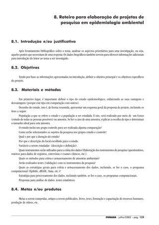 FUNASA - julho/2002 - pág. 129
8. Roteiro para elaboração de projetos de
pesquisa em epidemiologia ambiental
8.1. Introdução e/ou justificativa
Após levantamento bibliográfico sobre o tema, analisar os aspectos prioritários para uma investigação, ou seja,
aqueles pontos que necessitam de uma resposta. Os dados biográficos também servem para oferecer informações adicionais
para introdução do leitor ao tema a ser investigado.
8.2. Objetivos
Tendo por base as informações apresentadas na introdução, definir o objetivo principal e os objetivos específicos
do projeto.
8.3. Materiais e métodos
Em primeiro lugar, é importante definir o tipo do estudo epidemiológico, enfatizando as suas vantagens e
desvantagens (porque este tipo em comparação com outros).
Desenho do estudo, isto é, de forma resumida, apresentar um esquema geral da proposta do projeto, incluindo os
itens a seguir.
População a que se refere o estudo e a população a ser estudada. E isto, será realizado por meio de um Censo
(estudo de todas as pessoas possíveis) ou amostra. Se for o caso de uma amostra, explicar a escolha do tipo e determinar
o tamanho ideal para esta amostra.
O estudo inclui um grupo controle para ser realizada alguma comparação?
Como serão selecionados os sujeitos da pesquisa nos grupos estudo e controle?
Qual e por que a duração do estudo?
Por que e descrição do local escolhido para o estudo.
Variáveis a serem estudadas (descrição e definição).
Quaisinstrumentosserãoutilizadosparaacoletadosdados?Elaboraçãodosinstrumentosdepesquisa(questionários,
roteiros para dados de registros, entrevistas e exames clínicos, etc.).
Quais os métodos para coleta e armazenamento de amostras ambientais?
Serão realizados testes (validação) com os instrumentos da pesquisa?
Quais as estratégias gerais para coleta e armazenamento dos dados, incluindo, se for o caso, o programa
computacional (EpiInfo, dBASE, Stata, etc.)?
Estratégia para processamento dos dados, incluindo também, se for o caso, os programas computacionais.
Propostas para análise de dados: testes estatísticos.
8.4. Metas e/ou produtos
Metas a serem cumpridas, artigos a serem publicados, livros, teses, formação e capacitação de recursos humanos,
produção de vídeos, etc.
 