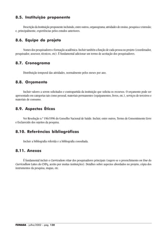 FUNASA - julho/2002 - pág. 130
8.5. Instituição proponente
Descrição da Instituição proponente incluindo, entre outros, organograma; atividades de ensino, pesquisa e extensão;
e, principalmente, experiências pelos estudos anteriores.
8.6. Equipe do projeto
Nomes dos pesquisadores e formação acadêmica. Incluir também a função de cada pessoa no projeto (coordenador,
pesquisador, assessor, técnicos, etc). É fundamental adicionar um termo de aceitação dos pesquisadores.
8.7. Cronograma
Distribuição temporal das atividades, normalmente pelos meses por ano.
8.8. Orçamento
Incluir valores a serem solicitados e contrapartida da instituição que solicita os recursos. O orçamento pode ser
apresentado em categorias tais como pessoal, materiais permanentes (equipamentos, livros, etc.), serviços de terceiros e
materiais de consumo.
8.9. Aspectos Éticos
Ver Resolução n.º 196/1996 do Conselho Nacional de Saúde. Incluir, entre outros, Termo de Consentimento Livre
e Esclarecido dos sujeitos da pesquisa.
8.10. Referências bibliográficas
Incluir a bibliografia referida e a bibliografia consultada.
8.11. Anexos
É fundamental incluir o Curriculum vitae dos pesquisadores principais (sugere-se o preenchimento on line do
Curricullum Lattes do CNPq, aceito por muitas instituições). Detalhes sobre aspectos abordados no projeto, cópia dos
instrumentos da pesquisa, mapas, etc.
 