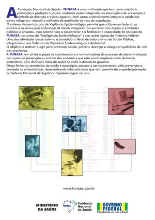A
FUNASA
FUNASA
FUNASA
Fundação Nacional de Saúde - é uma instituição que tem como missão a
promoção e proteção à saúde, mediante ações integradas de educação e de prevenção e
controle de doenças e outros agravos, bem como o atendimento integral à saúde dos
povos indígenas, visando à melhoria da qualidade de vida da população.
O sistema descentralizado de Vigilância Epidemiológica permite que o Governo Federal, os
estados e os municípios trabalhem de forma integrada. Em parceria com órgãos e entidades
públicas e privadas, esse sistema visa a desenvolver e a fortalecer a capacidade de atuação da
nas áreas de “Inteligência Epidemiológica” e nas ações típicas da instância federal.
Uma das atividades desse sistema é consolidar a Rede de Laboratórios de Saúde Pública,
integrando-a aos Sistemas de Vigilância Epidemiológica e Ambiental.
O objetivo é antever e agir para promover saúde, prevenir doenças e assegurar qualidade de vida
aos brasileiros.
A tem ainda o papel de coordenadora e normatizadora do processo de descentralização
das ações de prevenção e controle das endemias que está sendo implementado de forma
sustentável, com definição clara do papel de cada instância de governo.
Dessa forma as secretarias de saúde e municípios passam a ser responsáveis pela prevenção e
combate às enfermidades, desenvolvendo infra-estrutura que vem permitindo o aperfeiçoamento
do Sistema Nacional de Vigilância Epidemiológica no país.
www.funasa.gov.br
 