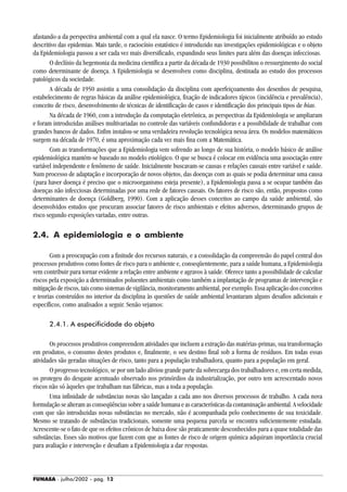FUNASA - julho/2002 - pág. 12
afastando-a da perspectiva ambiental com a qual ela nasce. O termo Epidemiologia foi inicialmente atribuído ao estudo
descritivo das epidemias. Mais tarde, o raciocínio estatístico é introduzido nas investigações epidemiológicas e o objeto
da Epidemiologia passou a ser cada vez mais diversificado, expandindo seus limites para além das doenças infecciosas.
O declínio da hegemonia da medicina científica a partir da década de 1930 possibilitou o ressurgimento do social
como determinante de doença. A Epidemiologia se desenvolveu como disciplina, destinada ao estudo dos processos
patológicos da sociedade.
A década de 1950 assistiu a uma consolidação da disciplina com aperfeiçoamento dos desenhos de pesquisa,
estabelecimento de regras básicas da análise epidemiológica, fixação de indicadores típicos (incidência e prevalência),
conceito de risco, desenvolvimento de técnicas de identificação de casos e identificação dos principais tipos de bias.
Na década de 1960, com a introdução da computação eletrônica, as perspectivas da Epidemiologia se ampliaram
e foram introduzidas análises multivariadas no controle das variáveis confundidoras e a possibilidade de trabalhar com
grandes bancos de dados. Enfim instalou-se uma verdadeira revolução tecnológica nessa área. Os modelos matemáticos
surgem na década de 1970, é uma aproximação cada vez mais fina com a Matemática.
Com as transformações que a Epidemiologia vem sofrendo ao longo de sua história, o modelo básico de análise
epidemiológica mantém-se baseado no modelo etiológico. O que se busca é colocar em evidência uma associação entre
variável independente e fenômeno de saúde. Inicialmente buscavam-se causas e relações causais entre variável e saúde.
Num processo de adaptação e incorporação de novos objetos, das doenças com as quais se podia determinar uma causa
(para haver doença é preciso que o microorganismo esteja presente), a Epidemiologia passa a se ocupar também das
doenças não infecciosas determinadas por uma rede de fatores causais. Os fatores de risco são, então, propostos como
determinantes de doença (Goldberg, 1990). Com a aplicação desses conceitos ao campo da saúde ambiental, são
desenvolvidos estudos que procuram associar fatores de risco ambientais e efeitos adversos, determinando grupos de
risco segundo exposições variadas, entre outras.
2.4. A epidemiologia e o ambiente
Com a preocupação com a finitude dos recursos naturais, e a consolidação da compreensão do papel central dos
processos produtivos como fontes de risco para o ambiente e, conseqüentemente, para a saúde humana, a Epidemiologia
vem contribuir para tornar evidente a relação entre ambiente e agravos à saúde. Oferece tanto a possibilidade de calcular
riscos pela exposição a determinados poluentes ambientais como também a implantação de programas de intervenção e
mitigação de riscos, tais como sistemas de vigilância, monitoramento ambiental, por exemplo. Essa aplicação dos conceitos
e teorias construídos no interior da disciplina às questões de saúde ambiental levantaram alguns desafios adicionais e
específicos, como analisados a seguir. Senão vejamos:
2.4.1. A especificidade do objeto
Os processos produtivos compreendem atividades que incluem a extração das matérias-primas, sua transformação
em produtos, o consumo destes produtos e, finalmente, o seu destino final sob a forma de resíduos. Em todas essas
atividades são geradas situações de risco, tanto para a população trabalhadora, quanto para a população em geral.
O progresso tecnológico, se por um lado aliviou grande parte da sobrecarga dos trabalhadores e, em certa medida,
os protegeu do desgaste acentuado observado nos primórdios da industrialização, por outro tem acrescentado novos
riscos não só àqueles que trabalham nas fábricas, mas a toda a população.
Uma infinidade de substâncias novas são lançadas a cada ano nos diversos processos de trabalho. A cada nova
formulação se alteram as conseqüências sobre a saúde humana e as características da contaminação ambiental. A velocidade
com que são introduzidas novas substâncias no mercado, não é acompanhada pelo conhecimento de sua toxicidade.
Mesmo se tratando de substâncias tradicionais, somente uma pequena parcela se encontra suficientemente estudada.
Acrescente-se o fato de que os efeitos crônicos de baixa dose são praticamente desconhecidos para a quase totalidade das
substâncias. Esses são motivos que fazem com que as fontes de risco de origem química adquiram importância crucial
para avaliação e intervenção e desafiam a Epidemiologia a dar respostas.
 