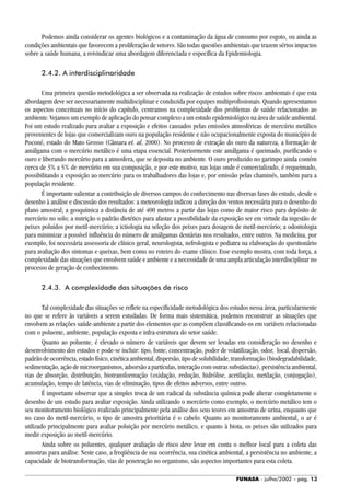 FUNASA - julho/2002 - pág. 13
Podemos ainda considerar os agentes biológicos e a contaminação da água de consumo por esgoto, ou ainda as
condições ambientais que favorecem a proliferação de vetores. São todas questões ambientais que trazem sérios impactos
sobre a saúde humana, a reivindicar uma abordagem diferenciada e específica da Epidemiologia.
2.4.2. A interdisciplinaridade
Uma primeira questão metodológica a ser observada na realização de estudos sobre riscos ambientais é que esta
abordagem deve ser necessariamente multidisciplinar e conduzida por equipes multiprofissionais. Quando apresentamos
os aspectos conceituais no início do capítulo, centramos na complexidade dos problemas de saúde relacionados ao
ambiente. Vejamos um exemplo de aplicação do pensar complexo a um estudo epidemiológico na área de saúde ambiental.
Foi um estudo realizado para avaliar a exposição e efeitos causados pelas emissões atmosféricas de mercúrio metálico
provenientes de lojas que comercializam ouro na população residente e não ocupacionalmente exposta do município de
Poconé, estado do Mato Grosso (Câmara et. al, 2000). No processo de extração do ouro da natureza, a formação de
amálgama com o mercúrio metálico é uma etapa essencial. Posteriormente este amálgama é queimado, purificando o
ouro e liberando mercúrio para a atmosfera, que se deposita no ambiente. O ouro produzido no garimpo ainda contém
cerca de 3% a 5% de mercúrio em sua composição, e por este motivo, nas lojas onde é comercializado, é requeimado,
possibilitando a exposição ao mercúrio para os trabalhadores das lojas e, por emissão pelas chaminés, também para a
população residente.
É importante salientar a contribuição de diversos campos do conhecimento nas diversas fases do estudo, desde o
desenho à análise e discussão dos resultados: a meteorologia indicou a direção dos ventos necessária para o desenho do
plano amostral; a geoquímica a distância de até 400 metros a partir das lojas como de maior risco para depósito de
mercúrio no solo; a nutrição o padrão dietético para afastar a possibilidade da exposição ser em virtude da ingestão de
peixes poluídos por metil-mercúrio; a ictiologia na seleção dos peixes para dosagem de metil-mercúrio; a odontologia
para minimizar a possível influência do número de amálgamas dentárias nos resultados, entre outros. Na medicina, por
exemplo, foi necessária assessoria de clínico geral, neurologista, nefrologista e pediatra na elaboração do questionário
para avaliação dos sintomas e queixas, bem como no roteiro do exame clínico. Esse exemplo mostra, com toda força, a
complexidade das situações que envolvem saúde e ambiente e a necessidade de uma ampla articulação interdisciplinar no
processo de geração de conhecimento.
2.4.3. A complexidade das situações de risco
Tal complexidade das situações se reflete na especificidade metodológica dos estudos nessa área, particularmente
no que se refere às variáveis a serem estudadas. De forma mais sistemática, podemos reconstruir as situações que
envolvem as relações saúde-ambiente a partir dos elementos que as compõem classificando-os em variáveis relacionadas
com o poluente, ambiente, população exposta e infra-estrutura do setor saúde.
Quanto ao poluente, é elevado o número de variáveis que devem ser levadas em consideração no desenho e
desenvolvimento dos estudos e pode-se incluir: tipo, fonte, concentração, poder de volatilização, odor, local, dispersão,
padrão de ocorrência, estado físico, cinética ambiental, dispersão, tipo de solubilidade, transformação (biodegradabilidade,
sedimentação, ação de microorganismos, adsorsão a partículas, interação com outras substâncias), persistência ambiental,
vias de absorção, distribuição, biotransformação (oxidação, redução, hidrólise, acetilação, metilação, conjugação),
acumulação, tempo de latência, vias de eliminação, tipos de efeitos adversos, entre outros.
É importante observar que a simples troca de um radical da substância química pode alterar completamente o
desenho de um estudo para avaliar exposição. Ainda utilizando o mercúrio como exemplo, o mercúrio metálico tem o
seu monitoramento biológico realizado principalmente pela análise dos seus teores em amostras de urina, enquanto que
no caso do metil-mercúrio, o tipo de amostra prioritária é o cabelo. Quanto ao monitoramento ambiental, o ar é
utilizado principalmente para avaliar poluição por mercúrio metálico, e quanto à biota, os peixes são utilizados para
medir exposição ao metil-mercúrio.
Ainda sobre os poluentes, qualquer avaliação de risco deve levar em conta o melhor local para a coleta das
amostras para análise. Neste caso, a freqüência de sua ocorrência, sua cinética ambiental, a persistência no ambiente, a
capacidade de biotransformação, vias de penetração no organismo, são aspectos importantes para esta coleta.
 