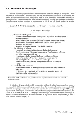 FUNASA - julho/2002 - pág. 15
Os indicadores devem ser:
• De aplicabilidade geral
- diretamente relacionados a uma questão específica de interesse da
saúde ambiental;
- baseados em uma associação conhecida entre ambiente e saúde;
- relacionados a condições ambientais e/ou de saúde que são
passíveis de controle;
- sensíveis a mudanças nas condições de interesse.
• Cientificamente sólidos
- imparciais e representativos das condições de interesse;
- cientificamente confiáveis para que sua confiabilidade ou validade
não sejam postas em dúvida;
- baseados em dados de qualidade conhecida e aceitável;
- resistentes e não vulneráveis a pequenas mudanças na
metodologia/escala usada para sua construção;
- consistentes e comparáveis, independentemente de tempo e
espaço.
• Aplicáveis pelos usuários:
- baseados em dados que estejam disponíveis a um custo-benefício
aceitável;
- facilmente compreensíveis e aplicáveis por usuários potenciais;
- aceitáveis pelos interessados.
2.5. O sistema de informação
O sistema de informação para a Vigilância Ambiental se assenta numa certa hierarquia de pressupostos. A partir
dos dados, são feitas estatísticas e destas indicadores, num processo de consolidação orientado, necessariamente, pelo
modelo de compreensão que discutimos anteriormente. Tendo em mente os elementos que compõem as situações de
risco ambiental para a saúde humana, a partir da hierarquização das variáveis, estabelecem-se os indicadores. Indicadores
são parâmetros que permitem, quantitativa ou qualitativamente, ter idéia de uma dada situação ambiental ou de saúde.
Quadro 1-II - Critérios de escolha dos indicadores em saúde ambiental
Os indicadores são a expressão do modelo explicativo dos problemas de saúde e/ou ambientais. Neste sentido, a
proposta da OMS (1998) sistematiza a idéia que procuramos desenvolver sobre a complexidade dos problemas de saúde
ambiental e hierarquização dos elementos dos sistemas que os contêm. Essa proposta foi incorporada pela FUNASA, órgão
responsável pela estruturação e desenvolvimento do Sistema Nacional de Vigilância Ambiental em Saúde em nosso País
(Maciel et. al. 1999 e FUNASA, 2000). A OMS propõe uma classificação dos indicadores segundo sua inserção na
estrutura do sistema. Desta forma eles podem ser indicadores de força motriz, pressão, situação, exposição, efeito e
ações, conforme mostrado na figura 1-II.
Fonte: OMS (1998) - Indicadores para o estabelecimento de políticas e tomada de decisão em saúde
ambiental, mimeo.
 